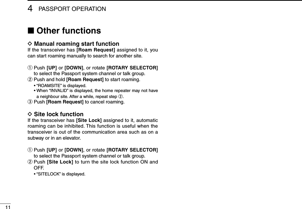 114PASSPORT OPERATION■ Other functionsD  Manual roaming start function If the transceiver has [Roam Request] assigned to it, you can start roaming manually to search for another site.q  Push [UP] or [DOWN], or rotate [ROTARY SELECTOR] to select the Passport system channel or talk group.w  Push and hold [Roam Request] to start roaming. •“ROAMSITE”isdisplayed. •When“INVALID”isdisplayed,thehomerepeatermaynothavea neighbour site. After a while, repeat step w.e  Push [Roam Request] to cancel roaming.D  Site lock functionIf the transceiver has [Site Lock] assigned to it, automatic roaming can be inhibited. This function is useful when the transceiver is out of the communication area such as on a subway or in an elevator.q  Push [UP] or [DOWN], or rotate [ROTARY SELECTOR] to select the Passport system channel or talk group.w  Push [Site Lock] to turn the site lock function ON and OFF. •“SITELOCK”isdisplayed.