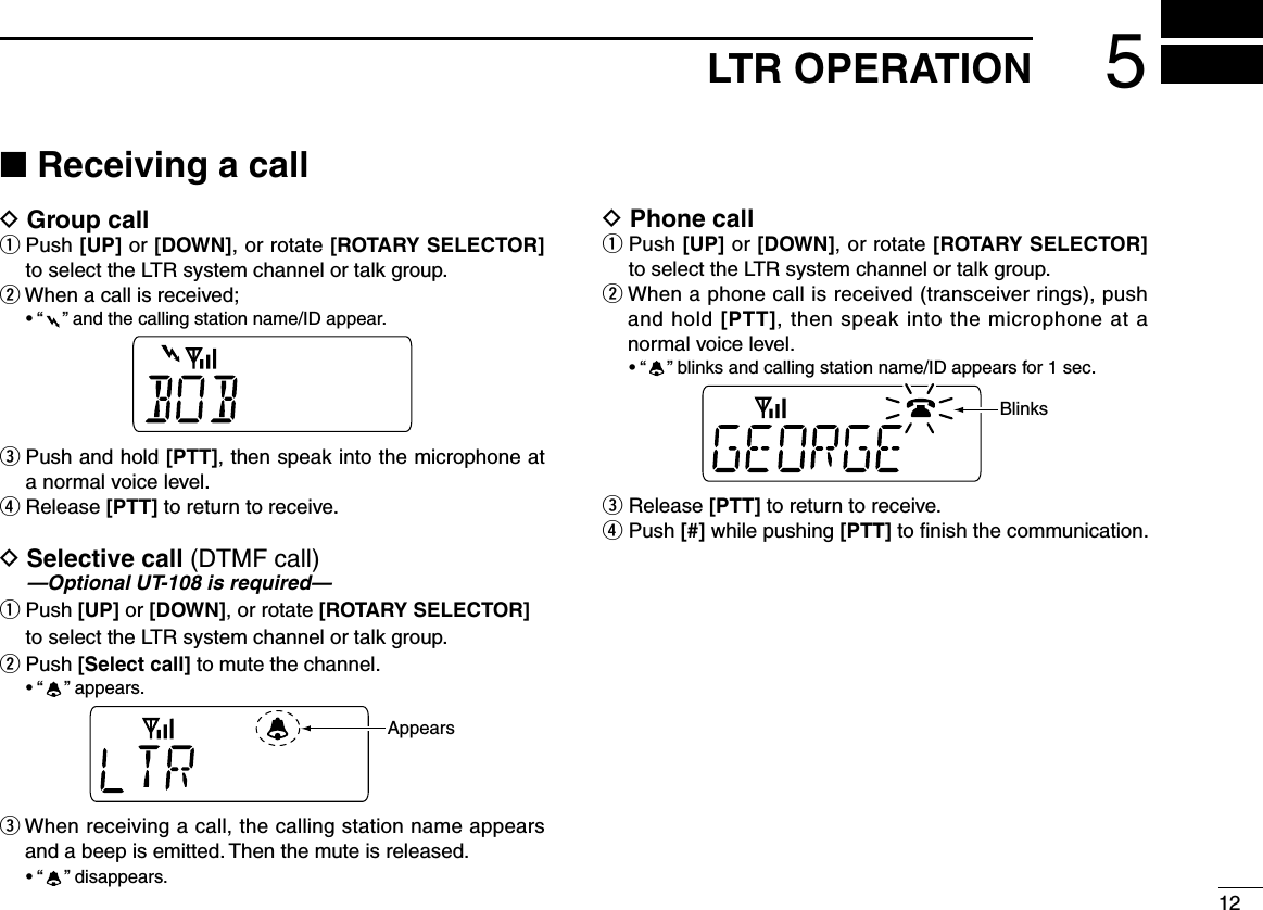 125LTR OPERATION■ Receiving a callD Group callq  Push [UP] or [DOWN], or rotate [ROTARY SELECTOR] to select the LTR system channel or talk group.wWhenacallisreceived; •“ ”andthecallingstationname/IDappear.e  Push and hold [PTT], then speak into the microphone at a normal voice level.r Release [PTT] to return to receive.D  Selective call (DTMF call) —Optional UT-108 is required—q  Push [UP] or [DOWN], or rotate [ROTARY SELECTOR] to select the LTR system channel or talk group.w  Push [Select call] to mute the channel. •“ ”appears.AppearseWhenreceivingacall,thecallingstationnameappearsand a beep is emitted. Then the mute is released. •“ ”disappears.D Phone callq  Push [UP] or [DOWN], or rotate [ROTARY SELECTOR] to select the LTR system channel or talk group.wWhenaphonecallisreceived(transceiverrings),pushand hold [PTT], then speak into the microphone at a normal voice level. •“ ”blinksandcallingstationname/IDappearsfor1sec.Blinkse Release [PTT] to return to receive.r  Push [#] while pushing [PTT] to ﬁnish the communication.