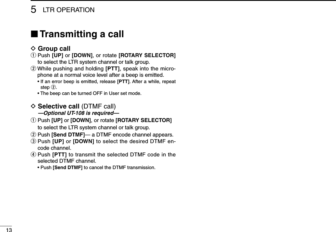 135LTR OPERATION■ Transmitting a callD Group callq  Push [UP] or [DOWN], or rotate [ROTARY SELECTOR] to select the LTR system channel or talk group.wWhilepushingandholding[PTT], speak into the micro-phone at a normal voice level after a beep is emitted. •Ifanerrorbeepisemitted,release[PTT]. After a while, repeat step w. •ThebeepcanbeturnedOFFinUsersetmode.D  Selective call (DTMF call) —Optional UT-108 is required—q  Push [UP] or [DOWN], or rotate [ROTARY SELECTOR] to select the LTR system channel or talk group.w Push [Send DTMF]— a DTMF encode channel appears.e  Push [UP] or [DOWN] to select the desired DTMF en-code channel.r  Push [PTT] to transmit the selected DTMF code in the selected DTMF channel. •Push[Send DTMF] to cancel the DTMF transmission.