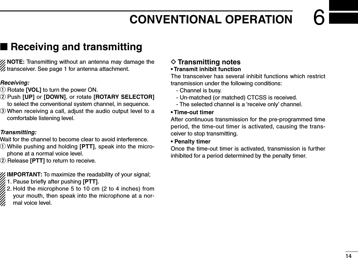 146CONVENTIONAL OPERATION■ Receiving and transmitting  NOTE: Transmitting without an antenna may damage the transceiver. See page 1 for antenna attachment.Receiving:q Rotate [VOL] to turn the power ON.w  Push [UP] or [DOWN], or rotate [ROTARY SELECTOR] to select the conventional system channel, in sequence.eWhenreceivingacall,adjusttheaudiooutputleveltoacomfortable listening level.Transmitting:Waitforthechanneltobecomecleartoavoidinterference.qWhilepushingandholding[PTT], speak into the micro-phone at a normal voice level.w Release [PTT] to return to receive.  IMPORTANT: To maximize the readability of your signal; 1. Pause brieﬂy after pushing [PTT]. 2.  Hold the microphone 5 to 10 cm (2 to 4 inches) from your mouth, then speak into the microphone at a nor-mal voice level.D Transmitting notes• Transmit inhibit functionThe transceiver has several inhibit functions which restrict transmission under the following conditions:- Channel is busy.- Un-matched (or matched) CTCSS is received.-Theselectedchannelisa‘receiveonly’channel.• Time-out timerAfter continuous transmission for the pre-programmed time period, the time-out timer is activated, causing the trans-ceiver to stop transmitting.• Penalty timerOnce the time-out timer is activated, transmission is further inhibited for a period determined by the penalty timer.