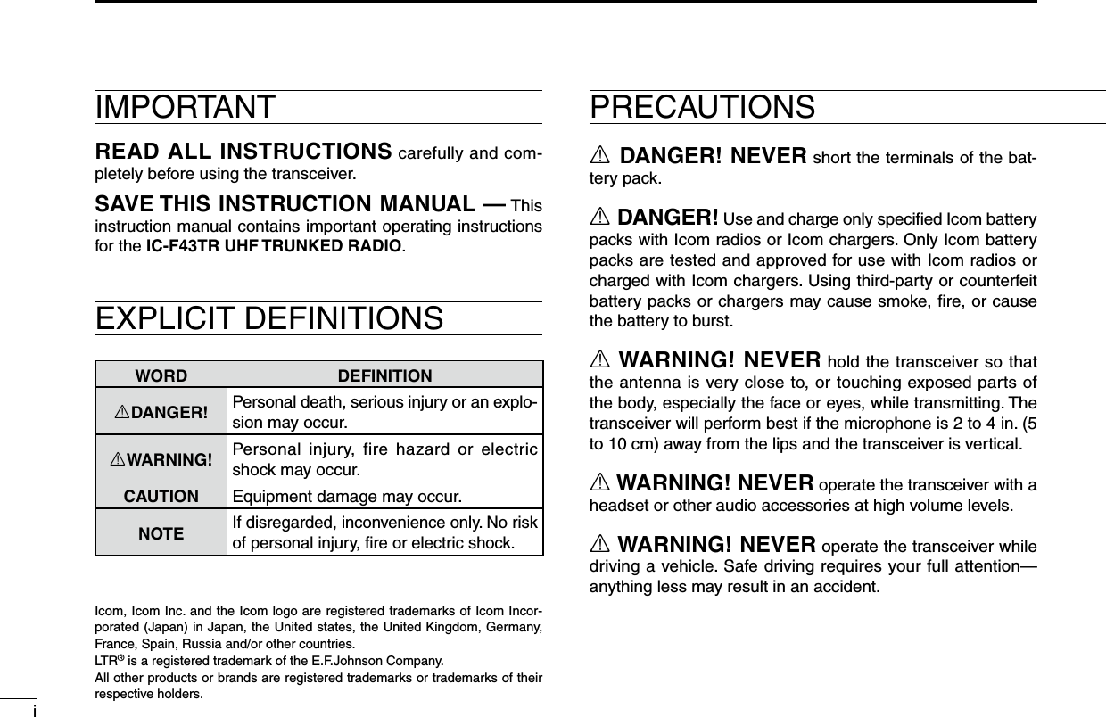 iR DANGER! NEVER short the terminals of the bat-tery pack.R DANGER! Use and charge only speciﬁed Icom battery packs with Icom radios or Icom chargers. Only Icom battery packs are tested and approved for use with Icom radios or charged with Icom chargers. Using third-party or counterfeit battery packs or chargers may cause smoke, ﬁre, or cause the battery to burst.R WARNING! NEVER hold the transceiver so that the antenna is very close to, or touching exposed parts of the body, especially the face or eyes, while transmitting. The transceiver will perform best if the microphone is 2 to 4 in. (5 to 10 cm) away from the lips and the transceiver is vertical.R WARNING! NEVER operate the transceiver with a headset or other audio accessories at high volume levels. R WARNING! NEVER operate the transceiver while driving a vehicle. Safe driving requires your full attention—anything less may result in an accident.Icom, Icom Inc. and the Icom logo are registered trademarks of Icom Incor-porated (Japan) in Japan, the United states, the United Kingdom, Germany, France, Spain, Russia and/or other countries.LTR® is a registered trademark of the E.F.Johnson Company.All other products or brands are registered trademarks or trademarks of their respective holders.IMPORTANTREAD ALL INSTRUCTIONS carefully and com-pletely before using the transceiver.SAVE THIS INSTRUCTION MANUAL — This instruction manual contains important oper ating instructions for the IC-F43TR UHF TRUNKED RADIO.EXPLICIT DEFINITIONSWORD DEFINITIONRDANGER! Personal death, serious injury or an explo-sion may occur.RWARNING! Personal  injury,  fire  hazard  or  electric shock may occur.CAUTION Equipment damage may occur.NOTEIf disregarded, inconvenience only. No risk of personal injury, ﬁre or electric shock.PRECAUTIONS
