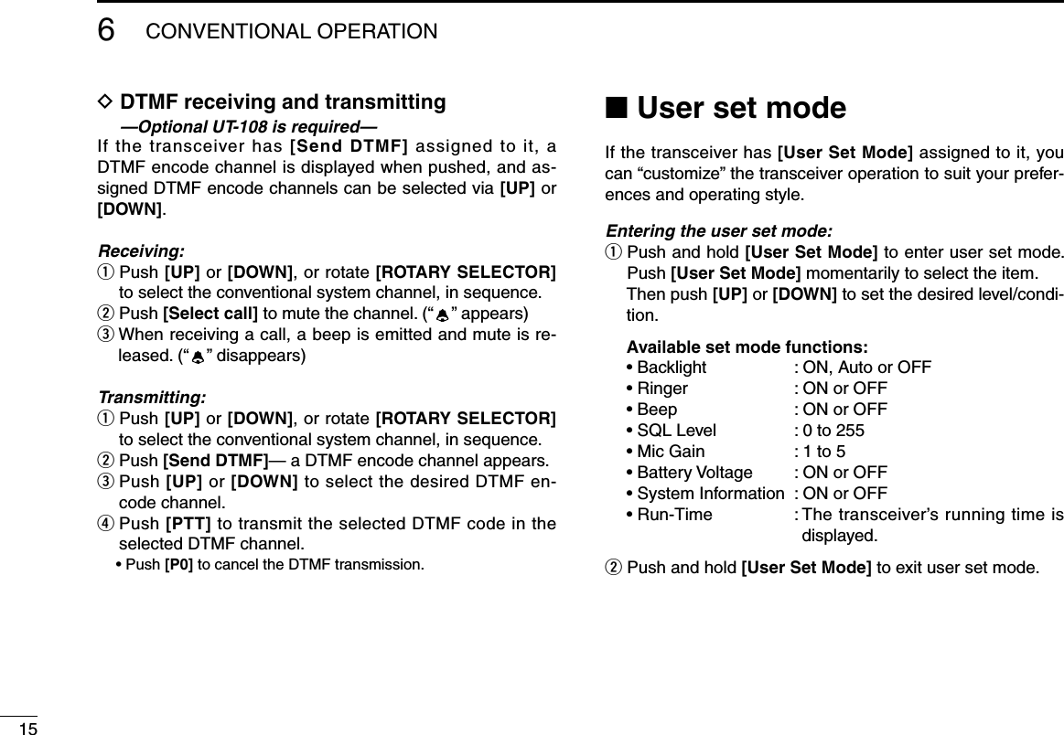 156CONVENTIONALOPERATIOND  DTMF receiving and transmitting  —Optional UT-108 is required—If the transceiver has [Send DTMF] assigned to it, a DTMF encode channel is displayed when pushed, and as-signed DTMF encode channels can be selected via [UP] or [DOWN].Receiving:q  Push [UP] or [DOWN], or rotate [ROTARY SELECTOR] to select the conventional system channel, in sequence.w  Push [Select call] to mute the channel. (“ ”appears)eWhenreceivingacall,abeepisemittedandmuteisre-leased. (“ ”disappears)Transmitting:q  Push [UP] or [DOWN], or rotate [ROTARY SELECTOR] to select the conventional system channel, in sequence.w Push [Send DTMF]— a DTMF encode channel appears.e  Push [UP] or [DOWN] to select the desired DTMF en-code channel.r  Push [PTT] to transmit the selected DTMF code in the selected DTMF channel. •Push[P0] to cancel the DTMF transmission.■ User set modeIf the transceiver has [User Set Mode] assigned to it, you can“customize”thetransceiveroperationtosuityourprefer-ences and operating style.Entering the user set mode:q  Push and hold [User Set Mode] to enter user set mode. Push [User Set Mode] momentarily to select the item.    Then push [UP] or [DOWN] to set the desired level/condi-tion. Available set mode functions: •Backlight :ON,AutoorOFF •Ringer :ONorOFF •Beep :ONorOFF •SQLLevel :0to255 •MicGain :1to5 •BatteryVoltage :ONorOFF •SystemInformation :ONorOFF •Run-Time :Thetransceiver’srunningtimeisdisplayed.w  Push and hold [User Set Mode] to exit user set mode.