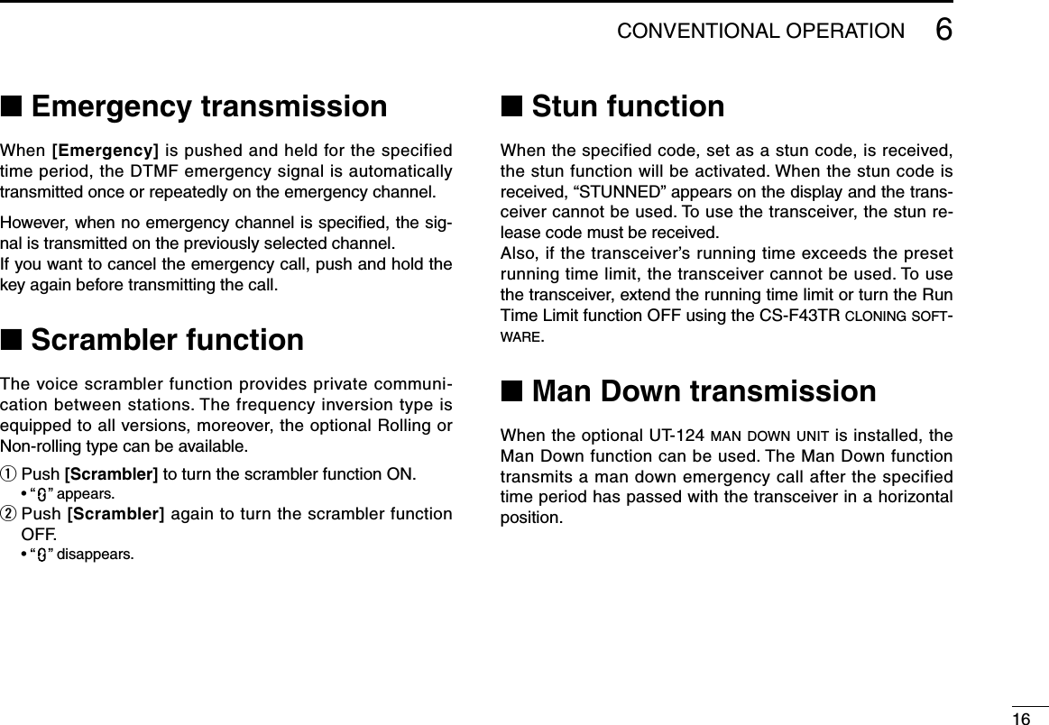 166CONVENTIONALOPERATION■ Emergency transmissionWhen[Emergency] is pushed and held for the specified time period, the DTMF emergency signal is automatically transmitted once or repeatedly on the emergency channel.However, when no emergency channel is speciﬁed, the sig-nal is transmitted on the previously selected channel.If you want to cancel the emergency call, push and hold the key again before transmitting the call.■ Scrambler functionThe voice scrambler function provides private communi-cation between stations. The frequency inversion type is equipped to all versions, moreover, the optional Rolling or Non-rolling type can be available.q Push [Scrambler] to turn the scrambler function ON. •“ ”appears.w  Push [Scrambler] again to turn the scrambler function OFF. •“ ”disappears.■ Stun functionWhenthespecifiedcode,setasastuncode,isreceived,thestunfunctionwillbeactivated.Whenthestuncodeisreceived,“STUNNED”appearsonthedisplayandthetrans-ceiver cannot be used. To use the transceiver, the stun re-lease code must be received.Also,ifthetransceiver’srunningtimeexceedsthepresetrunning time limit, the transceiver cannot be used. To use the transceiver, extend the running time limit or turn the Run Time Limit function OFF using the CS-F43TR c l o n i n g  s o f t -w a r e .■ Man Down transmissionWhentheoptionalUT-124man d o w n  unit is installed, the Man Down function can be used. The Man Down function transmits a man down emergency call after the specified time period has passed with the transceiver in a horizontal position.