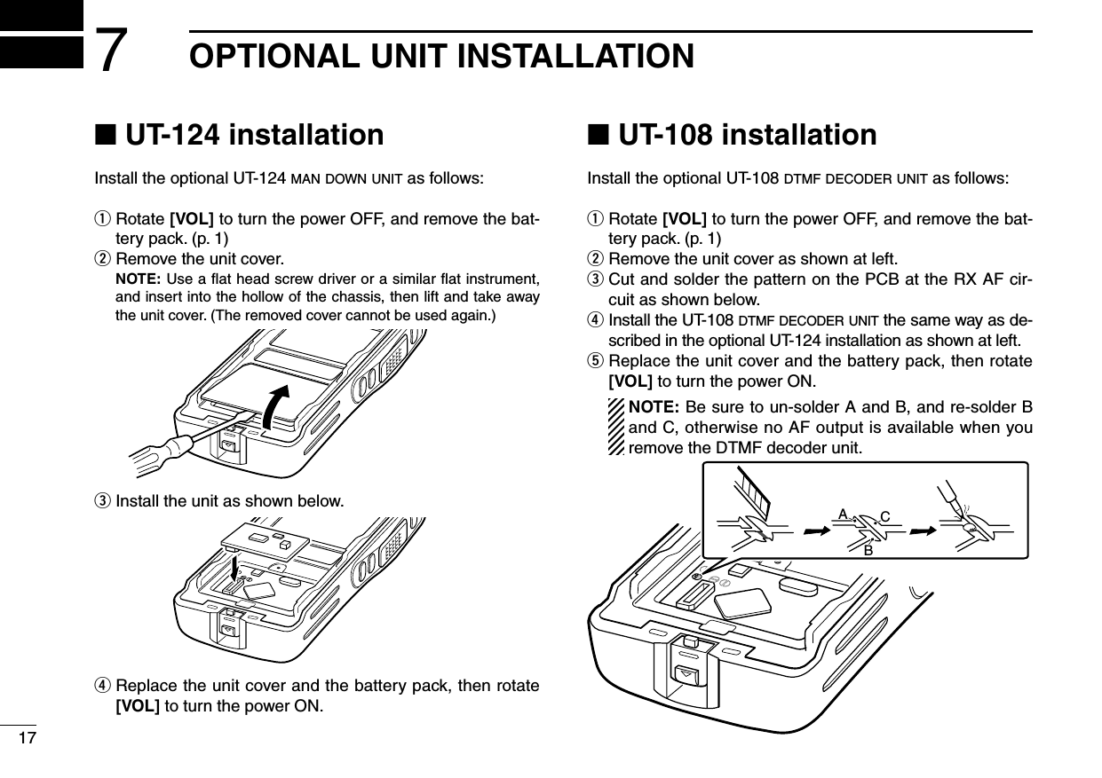 177OPTIONAL UNIT INSTALLATION■ UT-124 installationInstall the optional UT-124 m a n  d o w n  u n i t  as follows:q  Rotate [VOL] to turn the power OFF, and remove the bat-tery pack. (p. 1)w Remove the unit cover.   NOTE: Use a ﬂat head screw driver or a similar ﬂat instrument, and insert into the hollow of the chassis, then lift and take away the unit cover. (The removed cover cannot be used again.)e Install the unit as shown below.r  Replace the unit cover and the battery pack, then rotate [VOL] to turn the power ON.■ UT-108 installationInstall the optional UT-108 d t m f  d e c o d e r  u n i t  as follows:q  Rotate [VOL] to turn the power OFF, and remove the bat-tery pack. (p. 1)w Remove the unit cover as shown at left.e  Cut and solder the pattern on the PCB at the RX AF cir-cuit as shown below.r  Install the UT-108 d t m f  d e c o d e r  u n i t  the same way as de-scribed in the optional UT-124 installation as shown at left.t  Replace the unit cover and the battery pack, then rotate [VOL] to turn the power ON.   NOTE: Be sure to un-solder A and B, and re-solder B and C, otherwise no AF output is available when you remove the DTMF decoder unit.ABC