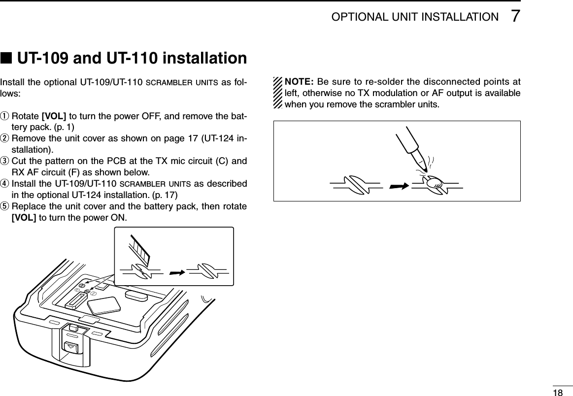 187OPTIONAL UNIT INSTALLATION■ UT-109 and UT-110 installationInstall the optional UT-109/UT-110 scrambler units as fol-lows:q  Rotate [VOL] to turn the power OFF, and remove the bat-tery pack. (p. 1)w  Remove the unit cover as shown on page 17 (UT-124 in-stallation).e  Cut the pattern on the PCB at the TX mic circuit (C) and RX AF circuit (F) as shown below.r  Install the UT-109/UT-110 s c r a m b l e r  u n i t s  as described in the optional UT-124 installation. (p. 17)t  Replace the unit cover and the battery pack, then rotate [VOL] to turn the power ON.  NOTE: Be sure to re-solder the disconnected points at left, otherwise no TX modulation or AF output is available when you remove the scrambler units.