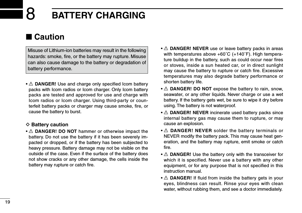 198BATTERY CHARGING■ CautionMisuse of Lithium-ion batteries may result in the following hazards: smoke, ﬁre, or the battery may rupture. Misuse can also cause damage to the battery or degradation of battery performance.•R DANGER! Use and charge only speciﬁed Icom battery packs with Icom radios or Icom charger. Only Icom battery packs are tested and approved for use and charge with Icom radios or Icom charger. Using third-party or coun-terfeit battery packs or charger may cause smoke, ﬁre, or cause the battery to burst.D Battery caution•R DANGER! DO NOT hammer or otherwise impact the battery. Do not use the battery if it has been severely im-pacted or dropped, or if the battery has been subjected to heavy pressure. Battery damage may not be visible on the outside of the case. Even if the surface of the battery does not show cracks or any other damage, the cells inside the battery may rupture or catch ﬁre.•R DANGER! NEVER use or leave battery packs in areas with temperatures above +60˚C (+140˚F). High tempera-ture buildup in the battery, such as could occur near fires or stoves, inside a sun heated car, or in direct sunlight may cause the battery to rupture or catch fire. Excessive temperatures may also degrade battery performance or shorten battery life.•R DANGER! DO NOT expose the battery to rain, snow, seawater, or any other liquids. Never charge or use a wet battery. If the battery gets wet, be sure to wipe it dry before using. The battery is not waterproof.•R DANGER! NEVER incinerate used battery packs since internal battery gas may cause them to rupture, or may cause an explosion.•R DANGER! NEVER solder the battery terminals or NEVERmodifythebatterypack.Thismaycauseheatgen-eration, and the battery may rupture, emit smoke or catch ﬁre.•R DANGER! Use the battery only with the transceiver for which it is specified. Never use a battery with any other equipment, or for any purpose that is not specified in this instruction manual.•R DANGER! If fluid from inside the battery gets in your eyes, blindness can result. Rinse your eyes with clean water, without rubbing them, and see a doctor immediately.