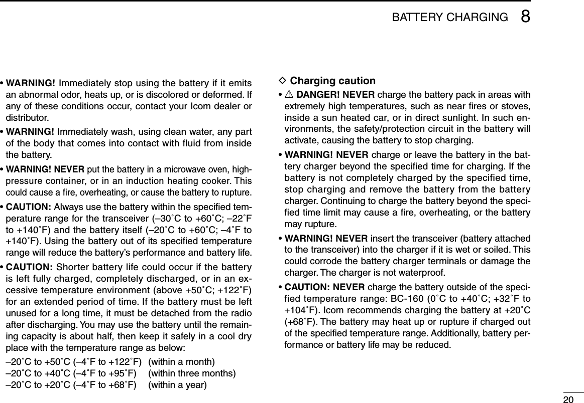 208BATTERY CHARGING•WARNING! Immediately stop using the battery if it emits an abnormal odor, heats up, or is discolored or deformed. If any of these conditions occur, contact your Icom dealer or distributor.•WARNING! Immediately wash, using clean water, any part of the body that comes into contact with fluid from inside the battery.•WARNING! NEVER put the battery in a microwave oven, high-pressure container, or in an induction heating cooker. This could cause a ﬁre, overheating, or cause the battery to rupture.•CAUTION: Always use the battery within the speciﬁed tem-perature range for the transceiver (–30˚C to +60˚C; –22˚F to +140˚F) and the battery itself (–20˚C to +60˚C; –4˚F to +140˚F). Using the battery out of its speciﬁed temperature rangewillreducethebattery’sperformanceandbatterylife.•CAUTION: Shorter battery life could occur if the battery is left fully charged, completely discharged, or in an ex-cessive temperature environment (above +50˚C; +122˚F) for an extended period of time. If the battery must be left unused for a long time, it must be detached from the radio after discharging. You may use the battery until the remain-ing capacity is about half, then keep it safely in a cool dry place with the temperature range as below:  –20˚C to +50˚C (–4˚F to +122˚F)  (within a month)  –20˚C to +40˚C (–4˚F to +95˚F)  (within three months)  –20˚C to +20˚C (–4˚F to +68˚F)  (within a year)D Charging caution•R DANGER! NEVER charge the battery pack in areas with extremely high temperatures, such as near ﬁres or stoves, inside a sun heated car, or in direct sunlight. In such en-vironments, the safety/protection circuit in the battery will activate, causing the battery to stop charging.•WARNING! NEVER charge or leave the battery in the bat-tery charger beyond the speciﬁed time for charging. If the battery is not completely charged by the specified time, stop charging and remove the battery from the battery charger. Continuing to charge the battery beyond the speci-ﬁed time limit may cause a ﬁre, overheating, or the battery may rupture.•WARNING! NEVER insert the transceiver (battery attached to the transceiver) into the charger if it is wet or soiled. This could corrode the battery charger terminals or damage the charger. The charger is not waterproof.•CAUTION: NEVER charge the battery outside of the speci-fied temperature range: BC-160 (0˚C to +40˚C; +32˚F to +104˚F). Icom recommends charging the battery at +20˚C (+68˚F). The battery may heat up or rupture if charged out of the speciﬁed temperature range. Additionally, battery per-formance or battery life may be reduced.