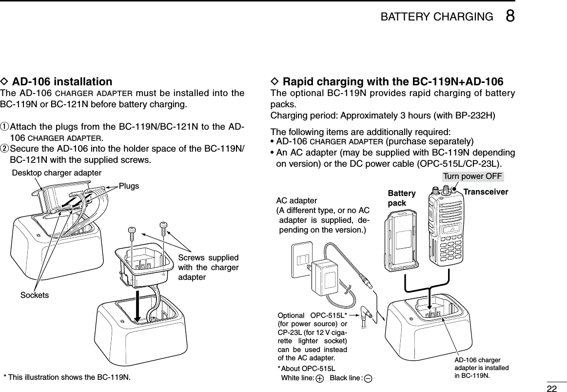 228BATTERY CHARGINGD AD-106 installationThe AD-106 charger adapter must be installed into the BC-119N or BC-121N before battery charging.q  Attach the plugs from the BC-119N/BC-121N to the AD-106 c h a r g e r  a d a p t e r .w  Secure the AD-106 into the holder space of the BC-119N/BC-121N with the supplied screws.D Rapid charging with the BC-119N+AD-106The optional BC-119N provides rapid charging of battery packs. Charging period: Approximately 3 hours (with BP-232H)The following items are additionally required:•AD-106c h a r g e r  a d a p t e r  (purchase separately)•AnACadapter(maybesuppliedwithBC-119Ndependingon version) or the DC power cable (OPC-515L/CP-23L).AD-106 charger adapter is installed in BC-119N.AC adapter(A different type, or no AC adapter  is  supplied,  de-pending on the version.)About OPC-515LWhite line:        Black line :*Optional  OPC-515L* (for power  source)  or CP-23L (for 12 V ciga-rette  lighter  socket) can  be  used  instead of the AC adapter.TransceiverBatterypackTu rn power OFFScrews  supplied with  the  charger adapterDesktop charger adapterPlugsSockets* This illustration shows the BC-119N.