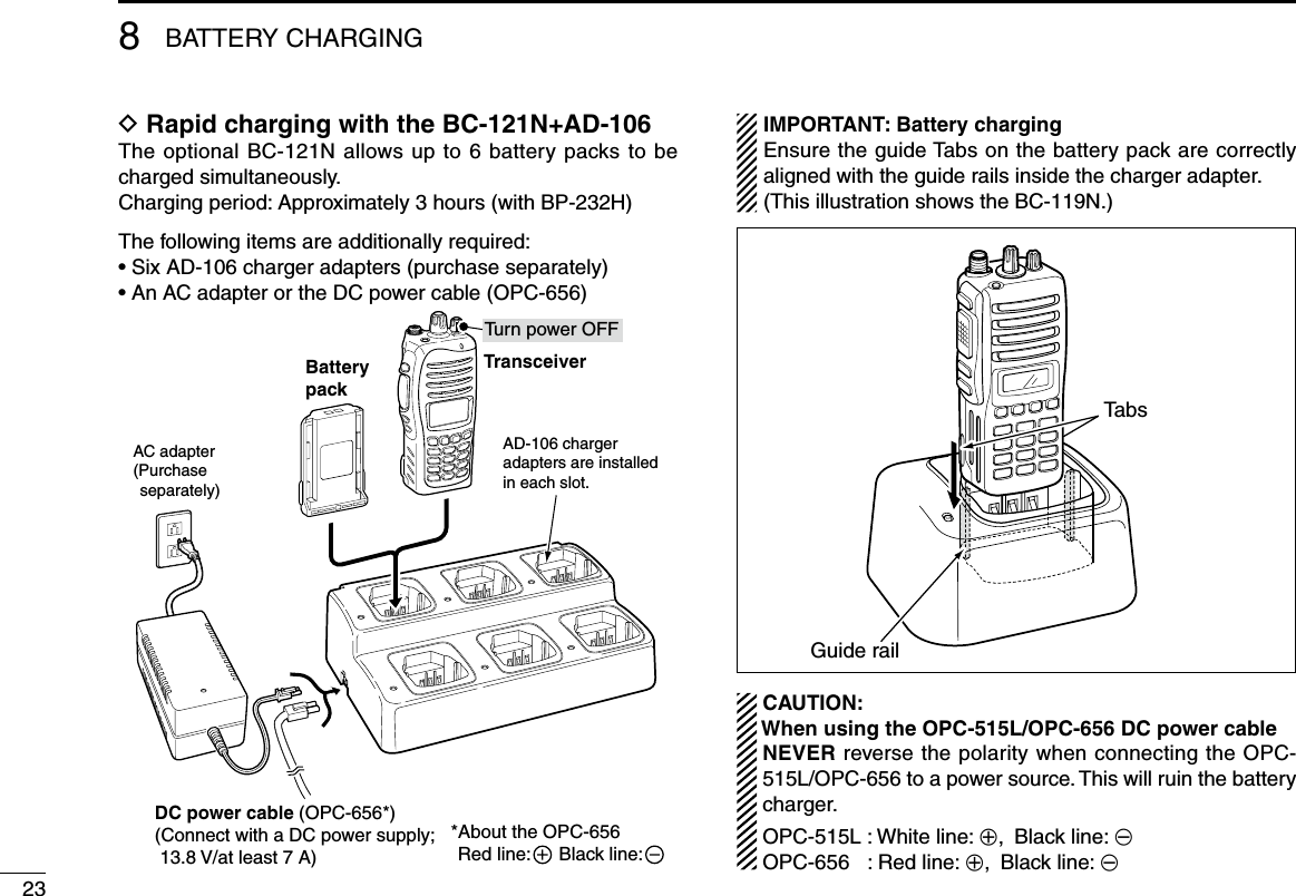 238BATTERY CHARGINGD Rapid charging with the BC-121N+AD-106The optional BC-121N allows up to 6 battery packs to be charged simultaneously. Charging period: Approximately 3 hours (with BP-232H)The following items are additionally required:•SixAD-106chargeradapters(purchaseseparately)•AnACadapterortheDCpowercable(OPC-656)IMPORTANT: Battery chargingEnsure the guide Tabs on the battery pack are correctly aligned with the guide rails inside the charger adapter.(This illustration shows the BC-119N.)AD-106 chargeradapters are installedin each slot.AC adapter(Purchase separately)TransceiverBatterypackTu rn power OFFDC power cable (OPC-656*)(Connect with a DC power supply;  13.8 V/at least 7 A)*About the OPC-656Red line:       Black line:   CAUTION: When using the OPC-515L/OPC-656 DC power cable   NEVER reverse the polarity when connecting the OPC-515L/OPC-656 to a power source. This will ruin the battery charger.OPC-515L:Whiteline:+, Black line: _ OPC-656  : Red line: +, Black line: _TabsGuide rail