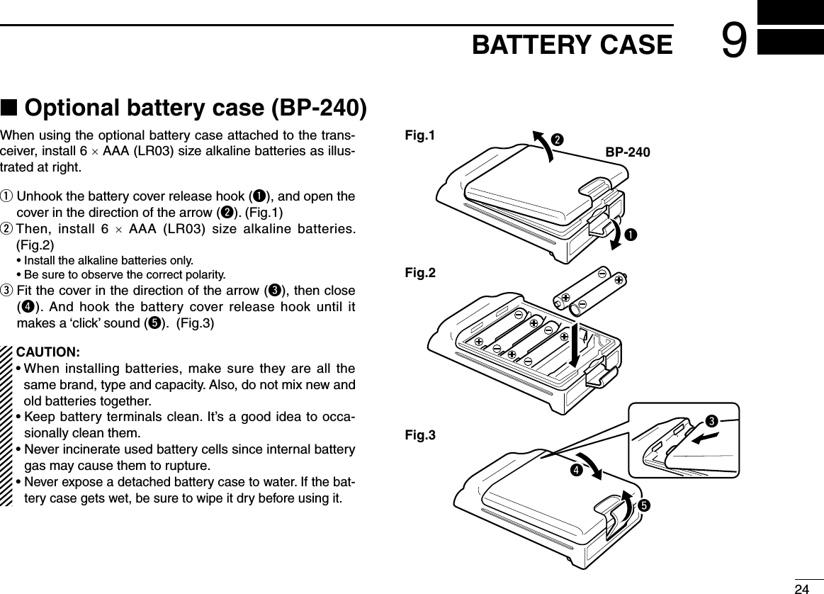 249BATTERY CASE■ Optional battery case (BP-240)Whenusingtheoptionalbatterycaseattachedtothetrans-ceiver, install 6 × AAA (LR03) size alkaline batteries as illus-trated at right.q  Unhook the battery cover release hook (q), and open the cover in the direction of the arrow (w). (Fig.1)w  Then,  install  6  ×  AAA  (LR03)  size  alkaline  batteries. (Fig.2) •Installthealkalinebatteriesonly. •Besuretoobservethecorrectpolarity.e  Fit the cover in the direction of the arrow (e), then close (r).  And  hook  the  battery  cover  release  hook  until  it makesa‘click’sound(t). (Fig.3) CAUTION:•Wheninstalling batteries,makesure theyareall thesame brand, type and capacity. Also, do not mix new and old batteries together.•Keepbatteryterminalsclean.It’sagoodideatoocca-sionally clean them.•Neverincinerateusedbatterycellssinceinternalbatterygas may cause them to rupture.•Never expose a detached battery case to water. If the bat-tery case gets wet, be sure to wipe it dry before using it.qBP-240wFig.1Fig.2Fig.3ert