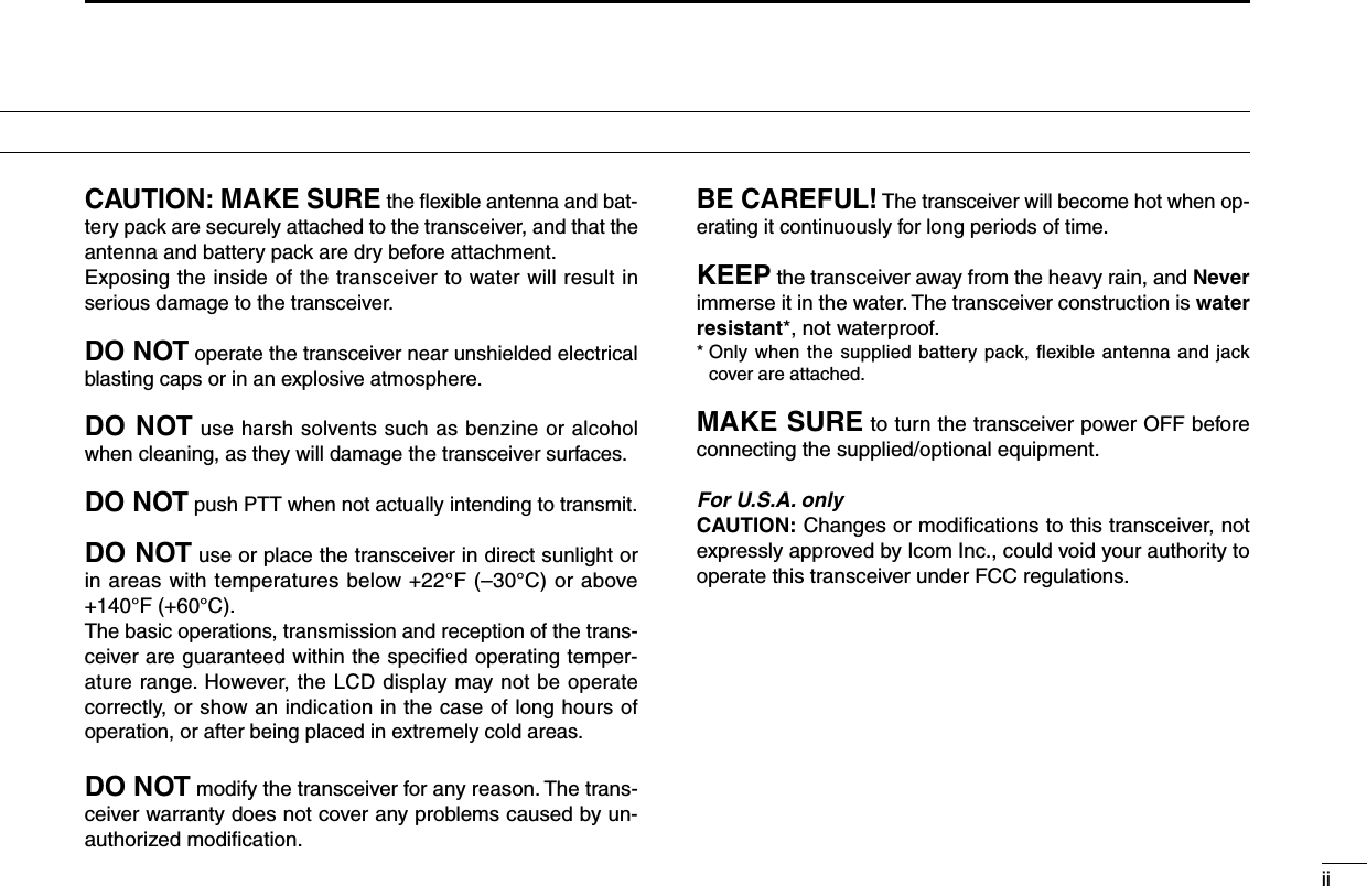 iiCAUTION: MAKE SURE the ﬂexible antenna and bat-tery pack are securely attached to the transceiver, and that the antenna and battery pack are dry before attachment.Exposing the inside of the transceiver to water will result in serious damage to the transceiver.DO NOT operate the transceiver near unshielded electrical blasting caps or in an explosive atmosphere.DO NOT use harsh solvents such as benzine or alcohol when cleaning, as they will damage the transceiver surfaces.DO NOT push PTT when not actually intending to transmit.DO NOT use or place the transceiver in direct sunlight or in areas with temperatures below +22°F (–30°C) or above +140°F (+60°C).The basic operations, transmission and reception of the trans-ceiver are guaranteed within the speciﬁed operating temper-ature range. However, the LCD display may not be operate correctly, or show an indication in the case of long hours of operation, or after being placed in extremely cold areas.DO NOT modify the transceiver for any reason. The trans-ceiver warranty does not cover any problems caused by un-authorized modiﬁcation.BE CAREFUL! The transceiver will become hot when op-erating it continuously for long periods of time.KEEP the transceiver away from the heavy rain, and Never immerse it in the water. The transceiver construction is water resistant*, not waterproof.*  Only when the supplied battery pack, ﬂexible antenna and jack cover are attached.MAKE SURE to turn the transceiver power OFF before connecting the supplied/optional equipment.For U.S.A. onlyCAUTION: Changes or modiﬁcations to this transceiver, not expressly approved by Icom Inc., could void your authority to operate this transceiver under FCC regulations.PRECAUTIONS