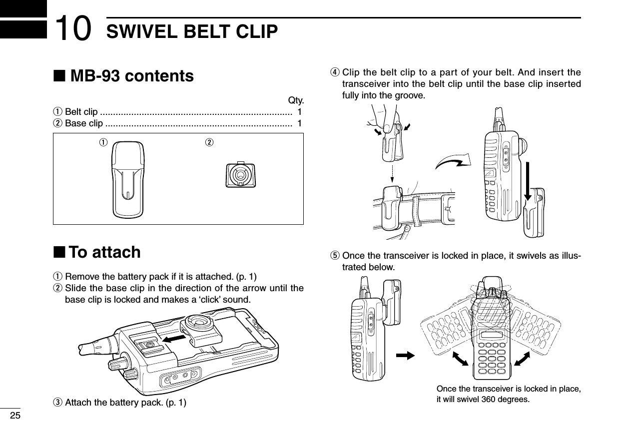 2510 SWIVEL BELT CLIP■ MB-93 contents Qty.q Belt clip ..........................................................................  1w Base clip ........................................................................  1■ To attachq  Remove the battery pack if it is attached. (p. 1)w  Slide the base clip in the direction of the arrow until the baseclipislockedandmakesa‘click’sound.e  Attach the battery pack. (p. 1)r  Clip the belt clip to a part of your belt. And insert the transceiver into the belt clip until the base clip inserted fully into the groove.t  Once the transceiver is locked in place, it swivels as illus-trated below.q wOnce the transceiver is locked in place, it will swivel 360 degrees.