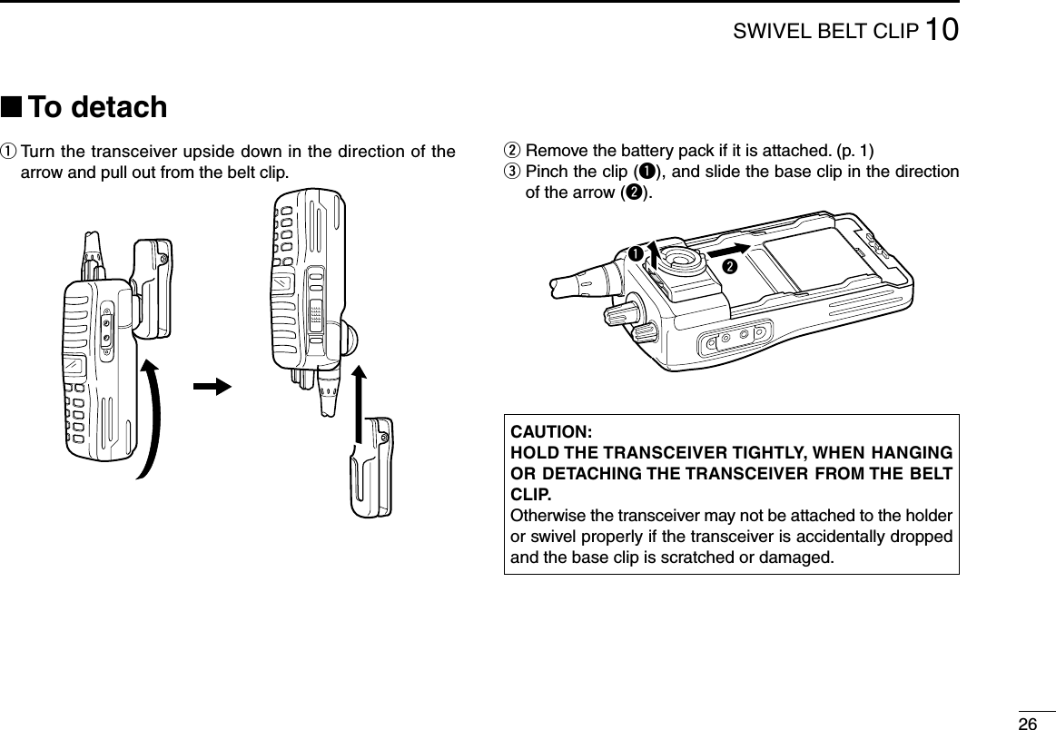 2610SWIVELBELTCLIP■ To detachq  Turn the transceiver upside down in the direction of the arrow and pull out from the belt clip.w  Remove the battery pack if it is attached. (p. 1)e  Pinch the clip (q), and slide the base clip in the direction of the arrow (w).CAUTION:HOLD THE TRANSCEIVER TIGHTLY, WHEN HANGING OR DETACHING THE TRANSCEIVER FROM THE BELT CLIP.Otherwise the transceiver may not be attached to the holder or swivel properly if the transceiver is accidentally dropped and the base clip is scratched or damaged.qw