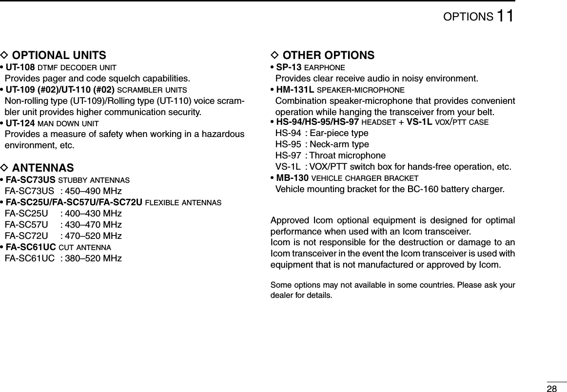 2811OPTIONSD OPTIONAL UNITS• UT-108 d t m f  d e c o d e r  u n i t   Provides pager and code squelch capabilities.• UT-109 (#02)/UT-110 (#02) s c r a m b l e r  u n i t s   Non-rolling type (UT-109)/Rolling type (UT-110) voice scram-bler unit provides higher communication security. • UT-124 m a n  d o w n  u n i t   Provides a measure of safety when working in a hazardous environment, etc.D ANTENNAS• FA-SC73US s t u b b y  a n t e n n a s  FA-SC73US  : 450–490 MHz• FA-SC25U/FA-SC57U/FA-SC72U f l e x i b l e  a n t e n n a s  FA-SC25U  : 400–430 MHz  FA-SC57U  : 430–470 MHz  FA-SC72U  : 470–520 MHz• FA-SC61UC c u t  a n t e n n a  FA-SC61UC  : 380–520 MHzD OTHER OPTIONS• SP-13 e a r p h o n e   Provides clear receive audio in noisy environment.• HM-131L s p e a k e r -m i c r o p h o n e   Combination speaker-microphone that provides convenient operation while hanging the transceiver from your belt.• HS-94/HS-95/HS-97 h e a d s e t  + VS-1L v o x /p t t  c a s e  HS-94  : Ear-piece type  HS-95  : Neck-arm type  HS-97  : Throat microphone VS-1L :VOX/PTTswitchboxforhands-freeoperation,etc.•MB-130 v e h i c l e  c h a r g e r  b r a c k e t VehiclemountingbracketfortheBC-160batterycharger.Approved  Icom  optional  equipment  is  designed  for  optimal performance when used with an Icom transceiver.Icom is not responsible for the destruction or damage to an Icom transceiver in the event the Icom transceiver is used with equipment that is not manufactured or approved by Icom.Some options may not available in some countries. Please ask your dealer for details.