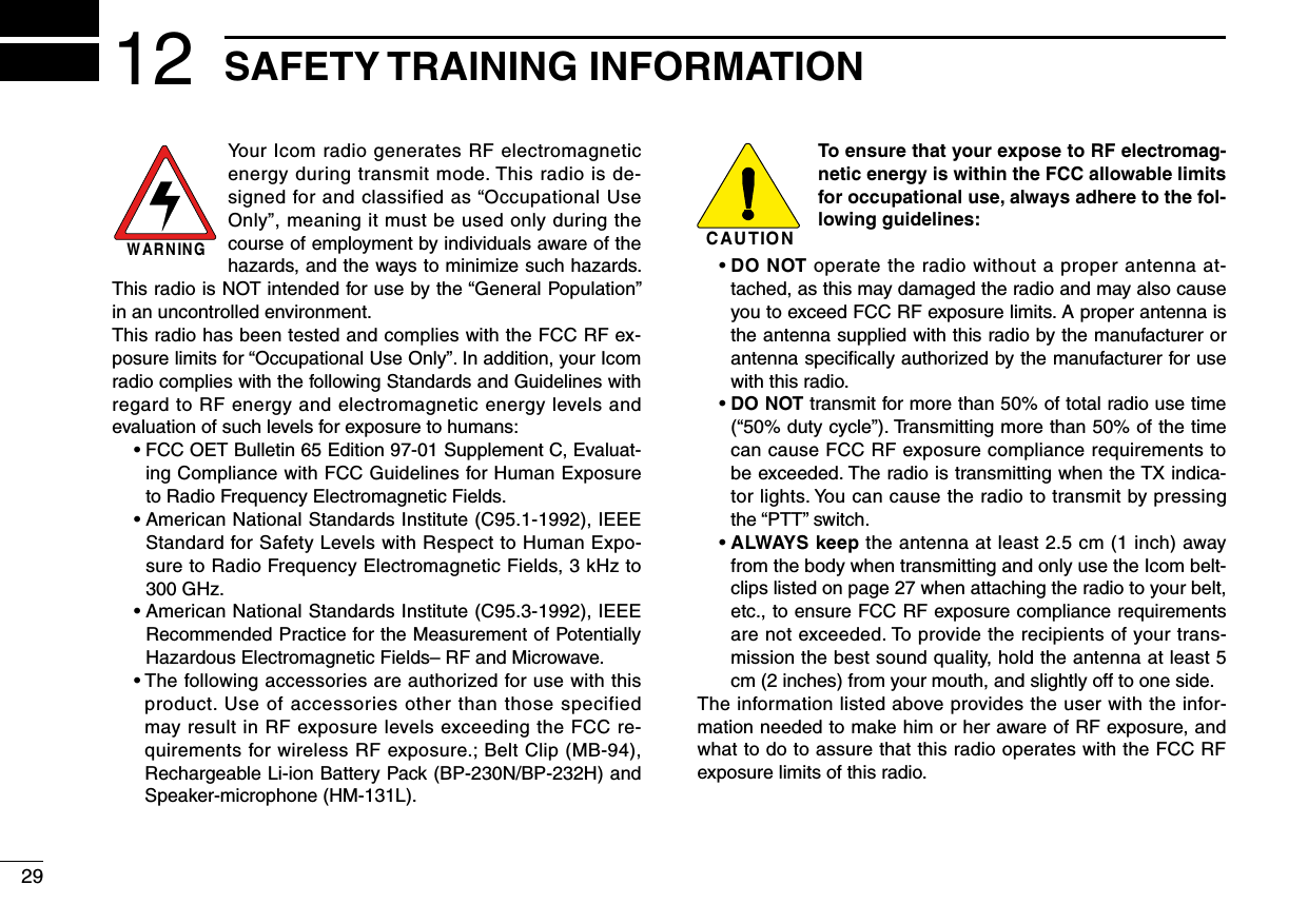 2912 SAFETY TRAINING INFORMATIONYour Icom radio generates RF electromagnetic energy during transmit mode. This radio is de-signed for and classified as “Occupational Use Only”,meaningitmustbeusedonlyduringthecourse of employment by individuals aware of the hazards, and the ways to minimize such hazards. ThisradioisNOTintendedforusebythe“GeneralPopulation”in an uncontrolled environment.This radio has been tested and complies with the FCC RF ex-posurelimitsfor“OccupationalUseOnly”.Inaddition,yourIcomradio complies with the following Standards and Guidelines with regard to RF energy and electromagnetic energy levels and evaluation of such levels for exposure to humans: •FCCOETBulletin65Edition97-01SupplementC,Evaluat-ing Compliance with FCC Guidelines for Human Exposure to Radio Frequency Electromagnetic Fields. •AmericanNationalStandardsInstitute(C95.1-1992),IEEEStandard for Safety Levels with Respect to Human Expo-sure to Radio Frequency Electromagnetic Fields, 3 kHz to 300 GHz. •AmericanNationalStandardsInstitute(C95.3-1992),IEEERecommended Practice for the Measurement of Potentially Hazardous Electromagnetic Fields– RF and Microwave. •Thefollowingaccessoriesareauthorizedforusewiththisproduct. Use of accessories other than those specified may result in RF exposure levels exceeding the FCC re-quirements for wireless RF exposure.; Belt Clip (MB-94), Rechargeable Li-ion Battery Pack (BP-230N/BP-232H) and Speaker-microphone (HM-131L).To ensure that your expose to RF electromag-netic energy is within the FCC allowable limits for occupational use, always adhere to the fol-lowing guidelines: •DO NOT operate the radio without a proper antenna at-tached, as this may damaged the radio and may also cause you to exceed FCC RF exposure limits. A proper antenna is the antenna supplied with this radio by the manufacturer or antenna speciﬁcally authorized by the manufacturer for use with this radio. •DO NOT transmit for more than 50% of total radio use time (“50%dutycycle”).Transmittingmorethan50%ofthetimecan cause FCC RF exposure compliance requirements to be exceeded. The radio is transmitting when the TX indica-tor lights. You can cause the radio to transmit by pressing the“PTT”switch. •ALWAYS keep the antenna at least 2.5 cm (1 inch) away from the body when transmitting and only use the Icom belt-clips listed on page 27 when attaching the radio to your belt, etc., to ensure FCC RF exposure compliance requirements are not exceeded. To provide the recipients of your trans-mission the best sound quality, hold the antenna at least 5 cm (2 inches) from your mouth, and slightly off to one side.The information listed above provides the user with the infor-mation needed to make him or her aware of RF exposure, and what to do to assure that this radio operates with the FCC RF exposure limits of this radio.CAUTIONWARNING