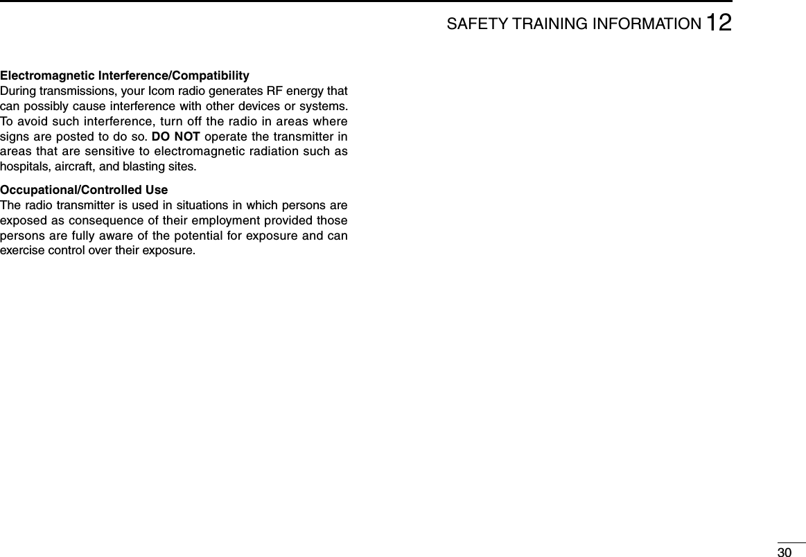 3012SAFETY TRAINING INFORMATIONElectromagnetic Interference/CompatibilityDuring transmissions, your Icom radio generates RF energy that can possibly cause interference with other devices or systems. To avoid such interference, turn off the radio in areas where signs are posted to do so. DO NOT operate the transmitter in areas that are sensitive to electromagnetic radiation such as hospitals, aircraft, and blasting sites.Occupational/Controlled UseThe radio transmitter is used in situations in which persons are exposed as consequence of their employment provided those persons are fully aware of the potential for exposure and can exercise control over their exposure.