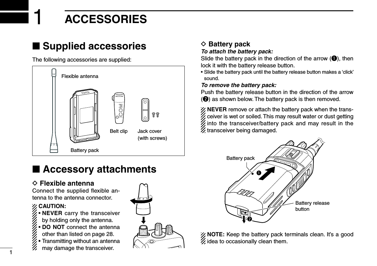 11ACCESSORIES■ Supplied accessoriesThe following accessories are supplied:Flexible antennaBattery packBelt clip Jack cover(with screws)■ Accessory attachmentsD Flexible antennaConnect the supplied ﬂexible an-tenna to the antenna connector.CAUTION:•NEVER carry  the transceiver by holding only the antenna.•DO NOT connect the antenna other than listed on page 28.•  Transmitting without an antenna may damage the transceiver.D Battery packTo attach the battery pack:Slide the battery pack in the direction of the arrow (q), then lock it with the battery release button.•Slidethebatterypackuntilthebatteryreleasebuttonmakesa‘click’sound.To remove the battery pack:Push the battery release button in the direction of the arrow (w) as shown below. The battery pack is then removed.NEVER remove or attach the battery pack when the trans-ceiver is wet or soiled. This may result water or dust getting into the  transceiver/battery  pack and may result in the transceiver being damaged.qwBattery packBattery releasebuttonNOTE:Keepthebatterypackterminalsclean.It’sagoodidea to occasionally clean them.