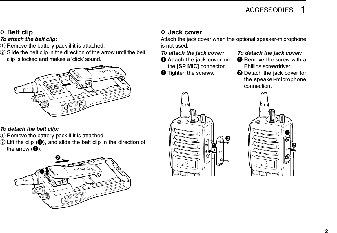 21ACCESSORIESD Belt clipTo attach the belt clip:q  Remove the battery pack if it is attached.w  Slide the belt clip in the direction of the arrow until the belt clipislockedandmakesa‘click’sound.To detach the belt clip:q  Remove the battery pack if it is attached.w  Lift the clip (q), and slide the belt clip in the direction of the arrow (w).D Jack cover Attach the jack cover when the optional speaker-microphone is not used.qwTo attach the jack cover:q  Attach the jack cover on the [SP MIC] connector.w Tighten the screws.To detach the jack cover:q  Remove the screw with a Phillips screwdriver.w  Detach the jack cover for the speaker-microphone connection.qwqw