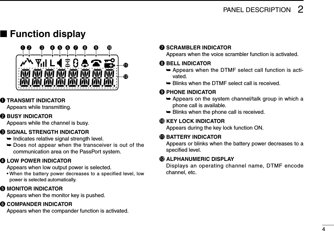 42PANEL DESCRIPTION■ Function displayq TRANSMIT INDICATOR Appears while transmitting.w BUSY INDICATORAppears while the channel is busy.e SIGNAL STRENGTH INDICATOR ➥ Indicates relative signal strength level. ➥  Does not appear when the transceiver is out of the communication area on the PassPort system.r LOW POWER INDICATOR Appears when low output power is selected. •Whenthebatterypowerdecreasestoaspecifiedlevel,lowpower is selected automatically.t MONITOR INDICATOR  Appears when the monitor key is pushed.y COMPANDER INDICATOR Appears when the compander function is activated.u SCRAMBLER INDICATOR Appears when the voice scrambler function is activated.i BELL INDICATOR ➥  Appears when the DTMF select call function is acti-vated. ➥ Blinks when the DTMF select call is received.o PHONE INDICATOR ➥  Appears on the system channel/talk group in which a phone call is available. ➥ Blinks when the phone call is received.!0 KEY LOCK INDICATOR Appears during the key lock function ON.!1 BATTERY INDICATOR Appears or blinks when the battery power decreases to a speciﬁed level.!2 ALPHANUMERIC DISPLAY Displays an operating channel name, DTMF encode channel, etc.q!0oiuytrew!1!2