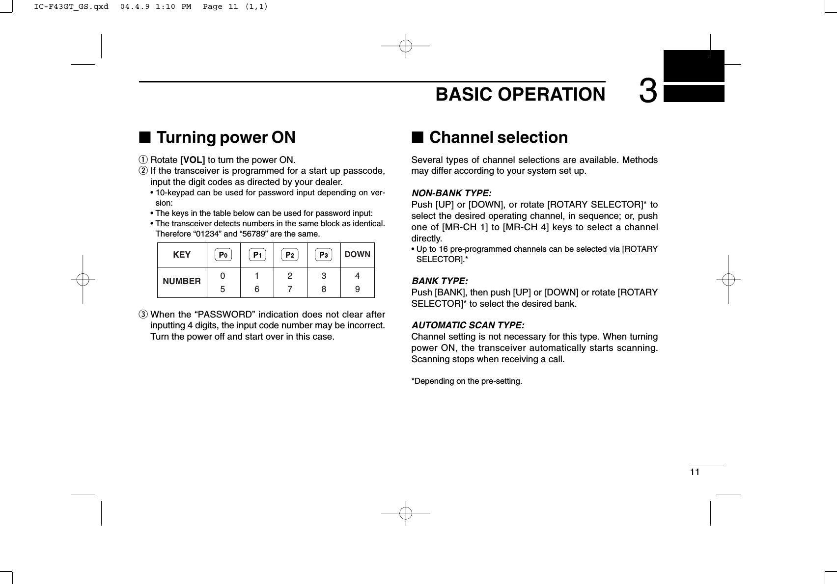 113BASIC OPERATION■Turning power ONqRotate [VOL] to turn the power ON.wIf the transceiver is programmed for a start up passcode,input the digit codes as directed by your dealer.• 10-keypad can be used for password input depending on ver-sion:• The keys in the table below can be used for password input:• The transceiver detects numbers in the same block as identical.Therefore “01234” and “56789” are the same.eWhen the “PASSWORD” indication does not clear afterinputting 4 digits, the input code number may be incorrect.Turn the power off and start over in this case.■Channel selectionSeveral types of channel selections are available. Methodsmay differ according to your system set up.NON-BANK TYPE:Push [UP] or [DOWN], or rotate [ROTARY SELECTOR]* toselect the desired operating channel, in sequence; or, pushone of [MR-CH 1] to [MR-CH 4] keys to select a channeldirectly.• Up to 16 pre-programmed channels can be selected via [ROTARYSELECTOR].*BANK TYPE:Push [BANK], then push [UP] or [DOWN] or rotate [ROTARYSELECTOR]* to select the desired bank.AUTOMATIC SCAN TYPE:Channel setting is not necessary for this type. When turningpower ON, the transceiver automatically starts scanning.Scanning stops when receiving a call.*Depending on the pre-setting.KEYNUMBER 0549382716DOWNIC-F43GT_GS.qxd  04.4.9 1:10 PM  Page 11 (1,1)