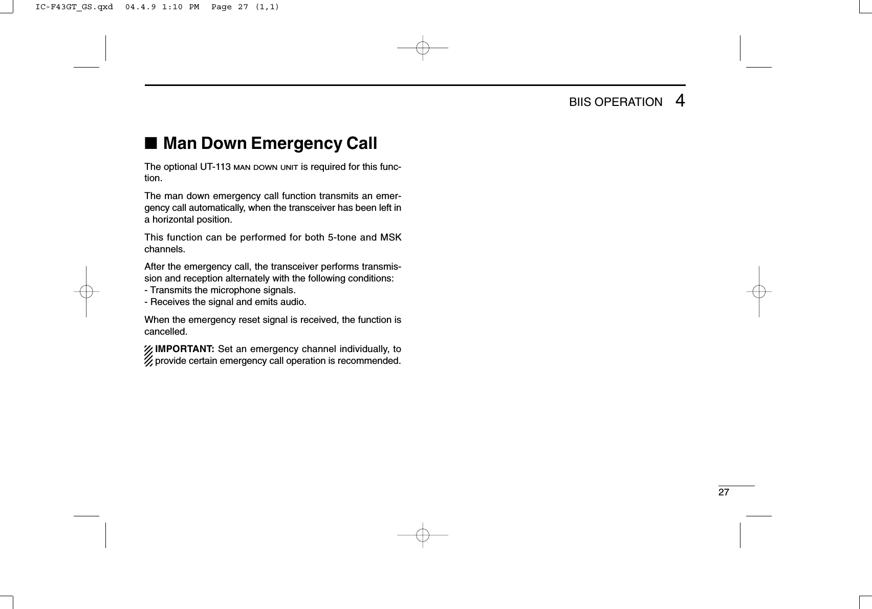 274BIIS OPERATION■Man Down Emergency CallThe optional UT-113 MAN DOWN UNITis required for this func-tion.The man down emergency call function transmits an emer-gency call automatically, when the transceiver has been left ina horizontal position.This function can be performed for both 5-tone and MSKchannels.After the emergency call, the transceiver performs transmis-sion and reception alternately with the following conditions:- Transmits the microphone signals.- Receives the signal and emits audio.When the emergency reset signal is received, the function iscancelled.IMPORTANT: Set an emergency channel individually, toprovide certain emergency call operation is recommended.IC-F43GT_GS.qxd  04.4.9 1:10 PM  Page 27 (1,1)
