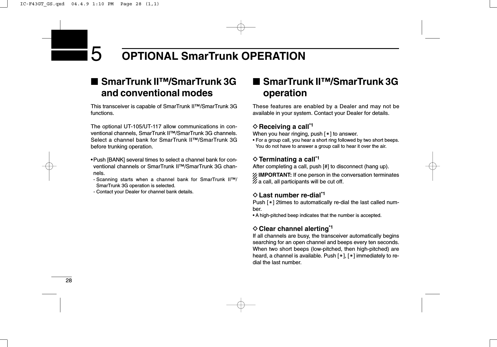 285OPTIONAL SmarTrunk OPERATION■SmarTrunk II™/SmarTrunk 3Gand conventional modesThis transceiver is capable of SmarTrunk II™/SmarTrunk 3Gfunctions.The optional UT-105/UT-117 allow communications in con-ventional channels, SmarTrunk II™/SmarTrunk 3G channels.Select a channel bank for SmarTrunk II™/SmarTrunk 3Gbefore trunking operation.•Push [BANK] several times to select a channel bank for con-ventional channels or SmarTrunk II™/SmarTrunk 3G chan-nels.- Scanning starts when a channel bank for SmarTrunk II™/SmarTrunk 3G operation is selected.- Contact your Dealer for channel bank details.■SmarTrunk II™/SmarTrunk 3GoperationThese features are enabled by a Dealer and may not beavailable in your system. Contact your Dealer for details.DReceiving a call*1When you hear ringing, push [M] to answer.• For a group call, you hear a short ring followed by two short beeps.You do not have to answer a group call to hear it over the air.DTerminating a call*1After completing a call, push [#] to disconnect (hang up).IMPORTANT: If one person in the conversation terminatesa call, all participants will be cut off.DLast number re-dial*1Push [M] 2times to automatically re-dial the last called num-ber.• A high-pitched beep indicates that the number is accepted.DClear channel alerting*1If all channels are busy, the transceiver automatically beginssearching for an open channel and beeps every ten seconds.When two short beeps (low-pitched, then high-pitched) areheard, a channel is available. Push [M], [M] immediately to re-dial the last number.IC-F43GT_GS.qxd  04.4.9 1:10 PM  Page 28 (1,1)