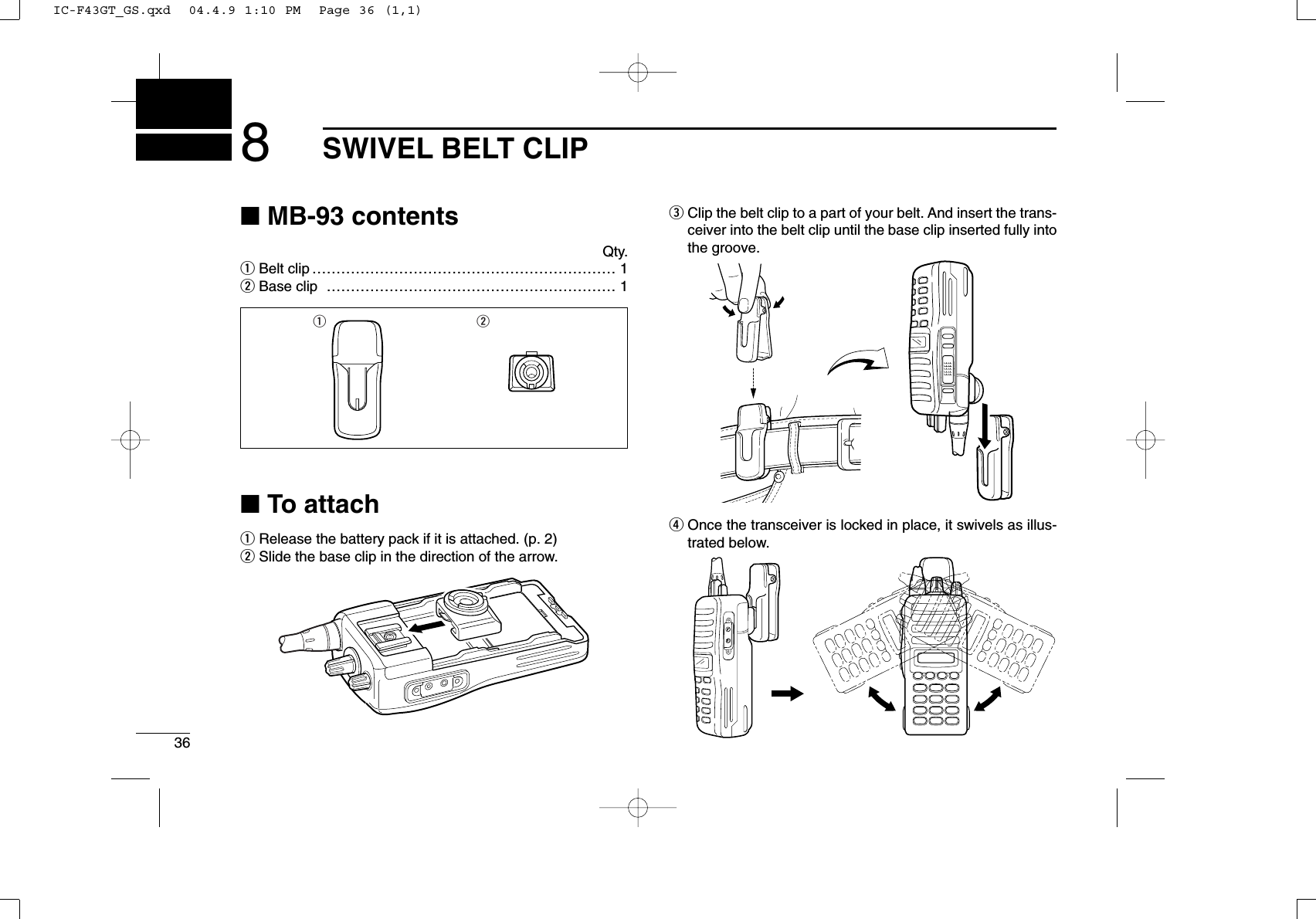 368SWIVEL BELT CLIP■MB-93 contentsQty.qBelt clip ……………………………………………………… 1wBase clip …………………………………………………… 1■To attachqRelease the battery pack if it is attached. (p. 2)wSlide the base clip in the direction of the arrow.eClip the belt clip to a part of your belt. And insert the trans-ceiver into the belt clip until the base clip inserted fully intothe groove.rOnce the transceiver is locked in place, it swivels as illus-trated below.q wIC-F43GT_GS.qxd  04.4.9 1:10 PM  Page 36 (1,1)