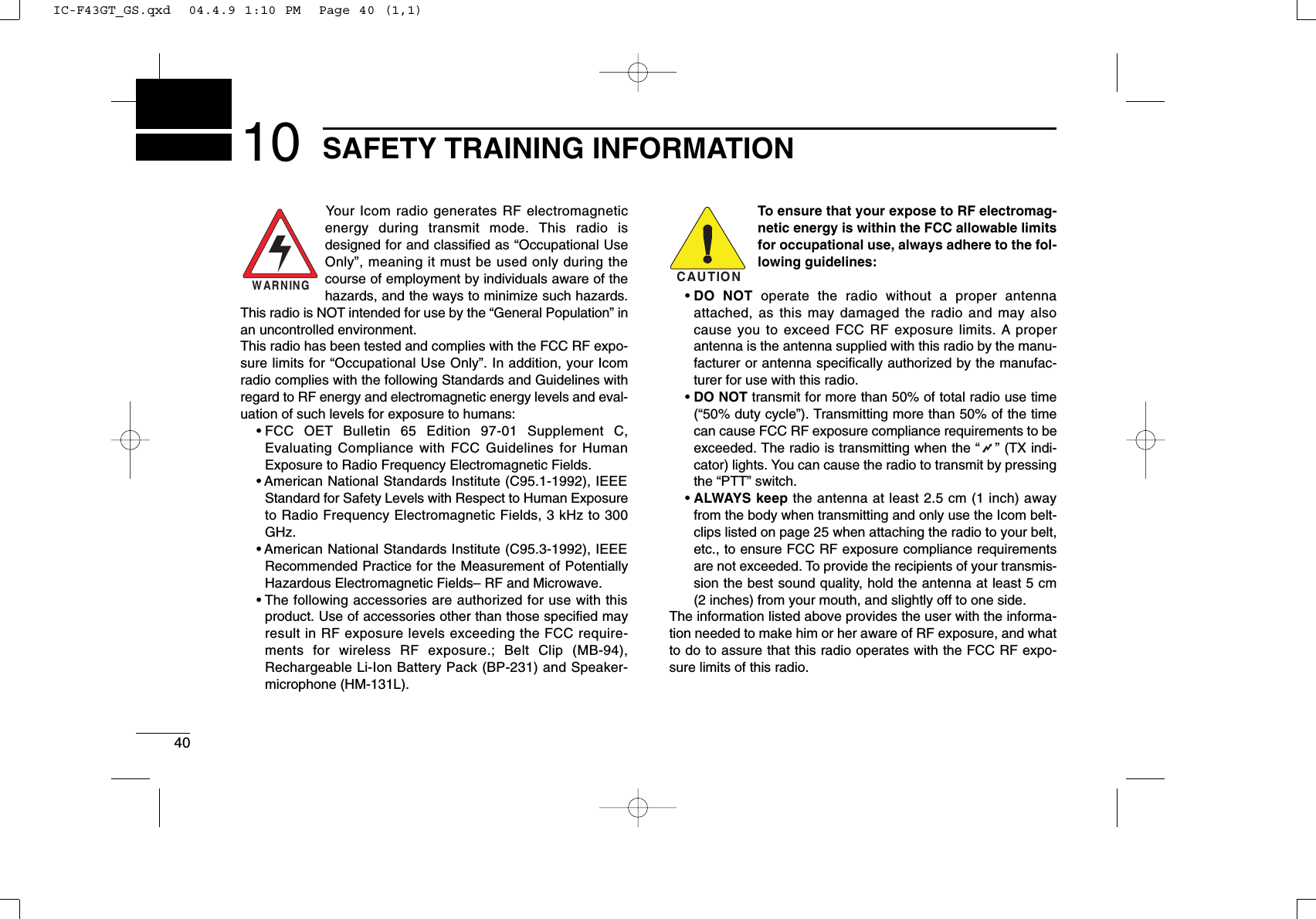 4010 SAFETY TRAINING INFORMATIONYour Icom radio generates RF electromagneticenergy during transmit mode. This radio isdesigned for and classiﬁed as “Occupational UseOnly”, meaning it must be used only during thecourse of employment by individuals aware of thehazards, and the ways to minimize such hazards.This radio is NOT intended for use by the “General Population” inan uncontrolled environment.This radio has been tested and complies with the FCC RF expo-sure limits for “Occupational Use Only”. In addition, your Icomradio complies with the following Standards and Guidelines withregard to RF energy and electromagnetic energy levels and eval-uation of such levels for exposure to humans:• FCC OET Bulletin 65 Edition 97-01 Supplement C,Evaluating Compliance with FCC Guidelines for HumanExposure to Radio Frequency Electromagnetic Fields.• American National Standards Institute (C95.1-1992), IEEEStandard for Safety Levels with Respect to Human Exposureto Radio Frequency Electromagnetic Fields, 3 kHz to 300GHz.• American National Standards Institute (C95.3-1992), IEEERecommended Practice for the Measurement of PotentiallyHazardous Electromagnetic Fields– RF and Microwave.• The following accessories are authorized for use with thisproduct. Use of accessories other than those speciﬁed mayresult in RF exposure levels exceeding the FCC require-ments for wireless RF exposure.; Belt Clip (MB-94),Rechargeable Li-Ion Battery Pack (BP-231) and Speaker-microphone (HM-131L).To ensure that your expose to RF electromag-netic energy is within the FCC allowable limitsfor occupational use, always adhere to the fol-lowing guidelines:• DO NOT operate the radio without a proper antennaattached, as this may damaged the radio and may alsocause you to exceed FCC RF exposure limits. A properantenna is the antenna supplied with this radio by the manu-facturer or antenna speciﬁcally authorized by the manufac-turer for use with this radio.• DO NOT transmit for more than 50% of total radio use time(“50% duty cycle”). Transmitting more than 50% of the timecan cause FCC RF exposure compliance requirements to beexceeded. The radio is transmitting when the “” (TX indi-cator) lights. You can cause the radio to transmit by pressingthe “PTT” switch.• ALWAYS keep the antenna at least 2.5 cm (1 inch) awayfrom the body when transmitting and only use the Icom belt-clips listed on page 25 when attaching the radio to your belt,etc., to ensure FCC RF exposure compliance requirementsare not exceeded. To provide the recipients of your transmis-sion the best sound quality, hold the antenna at least 5 cm(2 inches) from your mouth, and slightly off to one side.The information listed above provides the user with the informa-tion needed to make him or her aware of RF exposure, and whatto do to assure that this radio operates with the FCC RF expo-sure limits of this radio.CAUTIONWARNINGIC-F43GT_GS.qxd  04.4.9 1:10 PM  Page 40 (1,1)