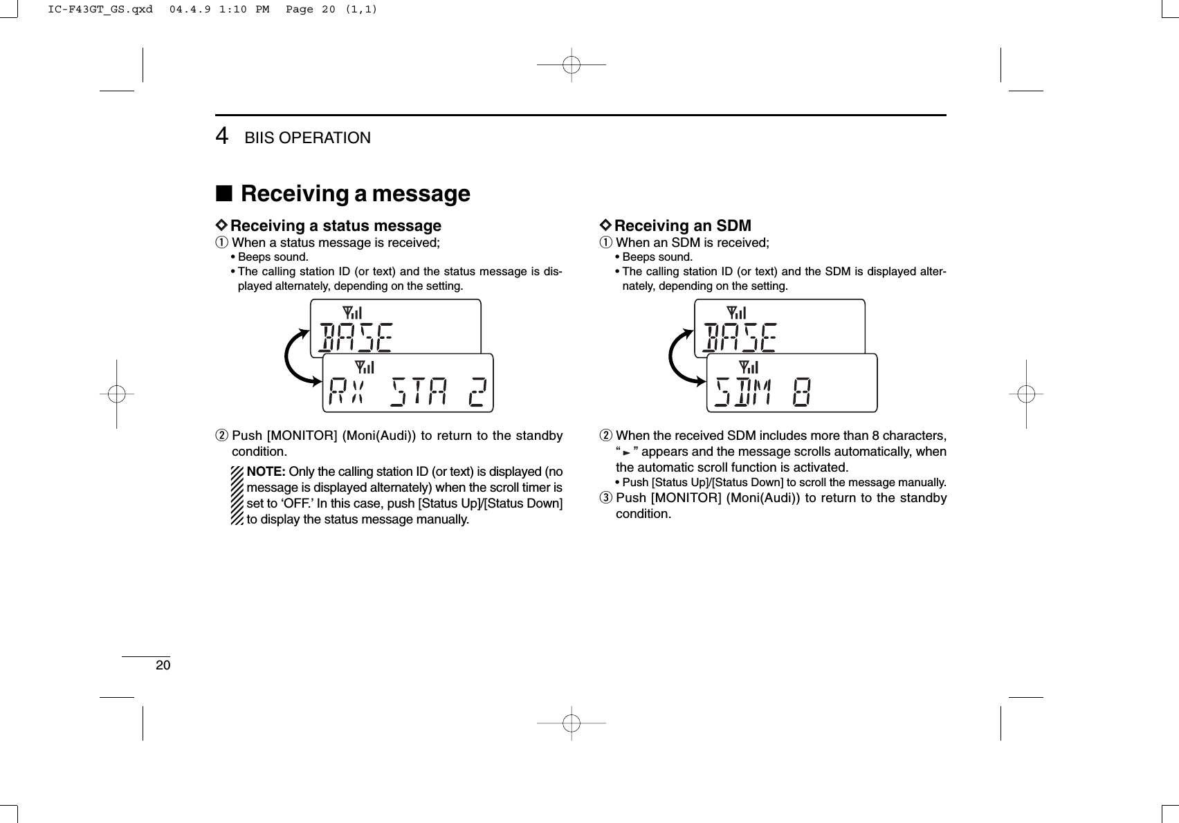 204BIIS OPERATION■Receiving a messageDDReceiving a status messageqWhen a status message is received;• Beeps sound.• The calling station ID (or text) and the status message is dis-played alternately, depending on the setting.wPush [MONITOR] (Moni(Audi)) to return to the standbycondition.NOTE: Only the calling station ID (or text) is displayed (nomessage is displayed alternately) when the scroll timer isset to ‘OFF.’In this case, push [Status Up]/[Status Down]to display the status message manually.DDReceiving an SDMqWhen an SDM is received;• Beeps sound.• The calling station ID (or text) and the SDM is displayed alter-nately, depending on the setting.wWhen the received SDM includes more than 8 characters,“” appears and the message scrolls automatically, whenthe automatic scroll function is activated.• Push [Status Up]/[Status Down] to scroll the message manually.ePush [MONITOR] (Moni(Audi)) to return to the standbycondition.IC-F43GT_GS.qxd  04.4.9 1:10 PM  Page 20 (1,1)