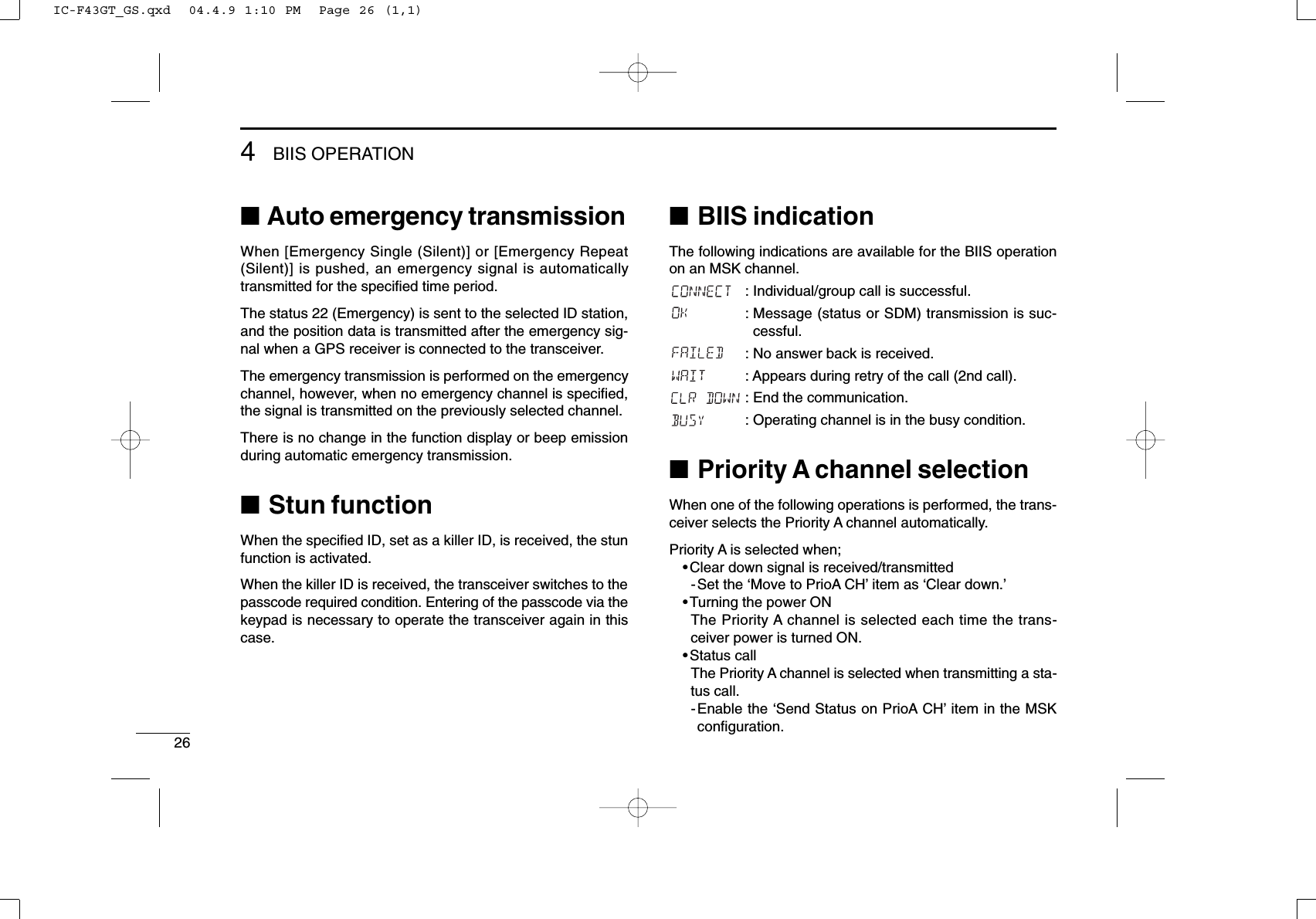 264BIIS OPERATION■Auto emergency transmissionWhen [Emergency Single (Silent)] or [Emergency Repeat(Silent)] is pushed, an emergency signal is automaticallytransmitted for the speciﬁed time period.The status 22 (Emergency) is sent to the selected ID station,and the position data is transmitted after the emergency sig-nal when a GPS receiver is connected to the transceiver.The emergency transmission is performed on the emergencychannel, however, when no emergency channel is speciﬁed,the signal is transmitted on the previously selected channel.There is no change in the function display or beep emissionduring automatic emergency transmission.■Stun functionWhen the speciﬁed ID, set as a killer ID, is received, the stunfunction is activated.When the killer ID is received, the transceiver switches to thepasscode required condition. Entering of the passcode via thekeypad is necessary to operate the transceiver again in thiscase.■BIIS indicationThe following indications are available for the BIIS operationon an MSK channel.: Individual/group call is successful.: Message (status or SDM) transmission is suc-cessful.: No answer back is received.: Appears during retry of the call (2nd call).: End the communication.: Operating channel is in the busy condition.■Priority A channel selectionWhen one of the following operations is performed, the trans-ceiver selects the Priority A channel automatically.Priority A is selected when;•Clear down signal is received/transmitted-Set the ‘Move to PrioA CH’item as ‘Clear down.’•Turning the power ONThe Priority A channel is selected each time the trans-ceiver power is turned ON.•Status callThe Priority A channel is selected when transmitting a sta-tus call.-Enable the ‘Send Status on PrioA CH’item in the MSKconﬁguration.IC-F43GT_GS.qxd  04.4.9 1:10 PM  Page 26 (1,1)