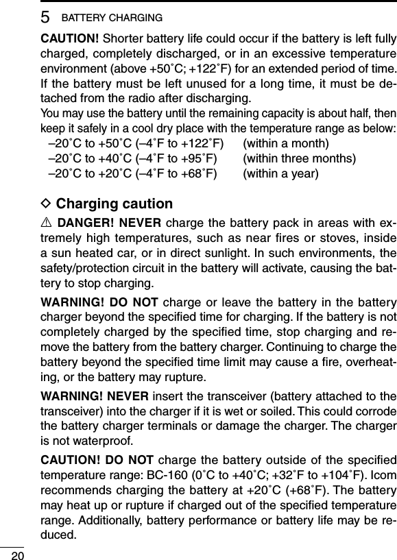 205BATTERYCHARGINGCAUTION! Shorter battery life could occur if the battery is left fully charged, completely discharged, or in an excessive temperature environment(above+50˚C;+122˚F)foranextendedperiodoftime.If the battery must be left unused for a long time, it must be de-tached from the radio after discharging. You may use the battery until the remaining capacity is about half, then keep it safely in a cool dry place with the temperature range as below: –20˚Cto+50˚C(–4˚Fto+122˚F) (withinamonth) –20˚Cto+40˚C(–4˚Fto+95˚F) (withinthreemonths) –20˚Cto+20˚C(–4˚Fto+68˚F) (withinayear)D Charging cautionR DANGER! NEVER charge the battery pack in areas with ex-tremely  high  temperatures,  such  as near ﬁres or stoves,  inside a sun heated car, or in direct sunlight. In such environments, the safety/protectioncircuitinthebatterywillactivate,causingthebat-tery to stop charging.WARNING! DO NOT charge or leave the battery in the battery charger beyond the speciﬁed time for charging. If the battery is not completely charged by the speciﬁed time, stop charging and re-move the battery from the battery charger. Continuing to charge the battery beyond the speciﬁed time limit may cause a ﬁre, overheat-ing, or the battery may rupture.WARNING! NEVERinsertthetransceiver(batteryattachedtothetransceiver)intothechargerifitiswetorsoiled.Thiscouldcorrodethe battery charger terminals or damage the charger. The charger is not waterproof.CAUTION! DO NOT charge the battery outside of the speciﬁed temperaturerange:BC-160(0˚Cto+40˚C;+32˚Fto+104˚F).Icomrecommendschargingthebatteryat+20˚C(+68˚F).Thebatterymay heat up or rupture if charged out of the speciﬁed temperature range. Additionally, battery performance or battery life may be re-duced.