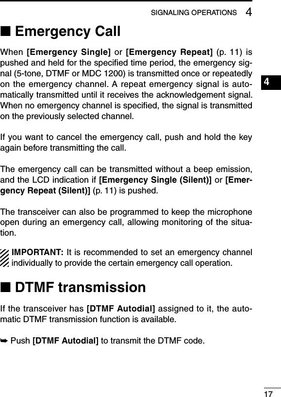 174SIGNALING OPERATIONS1234567891011121314151617181920■ Emergency CallWhen [Emergency Single]  or  [Emergency Repeat]  (p.  11)  is pushed and held for the speciﬁed time period, the emergency sig-nal (5-tone, DTMF or MDC 1200) is transmitted once or repeatedly on the emergency channel. A repeat emergency signal is auto-matically transmitted until it receives the acknowledgement signal. When no emergency channel is speciﬁed, the signal is transmitted on the previously selected channel.If you want to cancel the emergency call, push and hold the key again before transmitting the call.The emergency call can be transmitted without a beep emission, and the LCD indication if [Emergency Single (Silent)] or [Emer-gency Repeat (Silent)] (p. 11) is pushed.The transceiver can also be programmed to keep the microphone open during an emergency call, allowing monitoring of the situa-tion.IMPORTANT: It is recommended to set an emergency channel individually to provide the certain emergency call operation.■ DTMF transmissionIf the transceiver has [DTMF Autodial] assigned to it, the auto-matic DTMF transmission function is available.➥  Push [DTMF Autodial] to transmit the DTMF code.