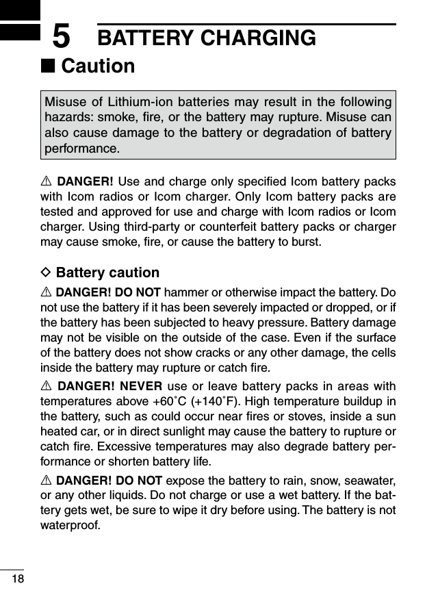 185BATTERY CHARGING■ CautionMisuse of Lithium-ion batteries may result in the following hazards: smoke, ﬁre, or the battery may rupture. Misuse can also cause damage to the battery or degradation of battery performance.R DANGER! Use and charge only speciﬁed Icom battery packs with Icom radios or Icom charger. Only Icom battery packs are tested and approved for use and charge with Icom radios or Icom charger. Using third-party or counterfeit battery packs or charger may cause smoke, ﬁre, or cause the battery to burst.D Battery cautionR DANGER! DO NOT hammer or otherwise impact the battery. Do not use the battery if it has been severely impacted or dropped, or if the battery has been subjected to heavy pressure. Battery damage may not be visible on the outside of the case. Even if the surface of the battery does not show cracks or any other damage, the cells inside the battery may rupture or catch ﬁre.R DANGER! NEVER use or leave battery packs in areas with temperatures above +60˚C (+140˚F). High temperature buildup in the battery, such as could occur near ﬁres or stoves, inside a sun heated car, or in direct sunlight may cause the battery to rupture or catch ﬁre. Excessive temperatures may also degrade battery per-formance or shorten battery life.R DANGER! DO NOT expose the battery to rain, snow, seawater, or any other liquids. Do not charge or use a wet battery. If the bat-tery gets wet, be sure to wipe it dry before using. The battery is not waterproof.