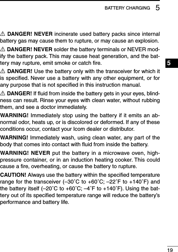 195BATTERY CHARGINGR DANGER! NEVER incinerate used battery packs since internal battery gas may cause them to rupture, or may cause an explosion.R DANGER! NEVER solder the battery terminals or NEVER mod-ify the battery pack. This may cause heat generation, and the bat-tery may rupture, emit smoke or catch ﬁre.R DANGER! Use the battery only with the transceiver for which it is speciﬁed. Never use a battery with any other equipment, or for any purpose that is not speciﬁed in this instruction manual.R DANGER! If ﬂuid from inside the battery gets in your eyes, blind-ness can result. Rinse your eyes with clean water, without rubbing them, and see a doctor immediately.WARNING! Immediately stop using the battery if it emits an ab-normal odor, heats up, or is discolored or deformed. If any of these conditions occur, contact your Icom dealer or distributor.WARNING! Immediately wash, using clean water, any part of the body that comes into contact with ﬂuid from inside the battery.WARNING! NEVER put the battery in a microwave oven, high-pressure container, or in an induction heating cooker. This could cause a ﬁre, overheating, or cause the battery to rupture.CAUTION! Always use the battery within the speciﬁed temperature range for the transceiver (–30˚C to +60˚C; –22˚F to +140˚F) and the battery itself (–20˚C to +60˚C; –4˚F to +140˚F). Using the bat-tery out of its speciﬁed temperature range will reduce the battery’s performance and battery life.1234567891011121314151617181920