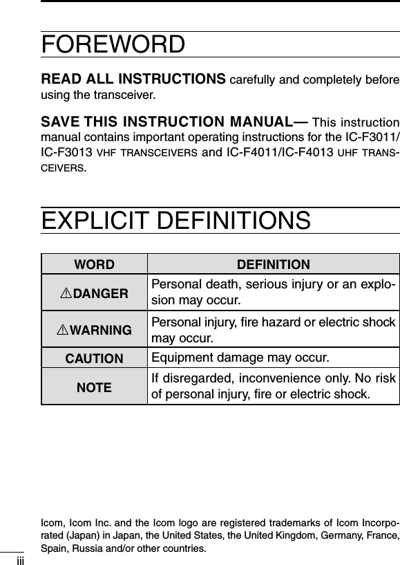 iiiFOREWORDREAD ALL INSTRUCTIONS carefully and completely before using the transceiver.SAVE THIS INSTRUCTION MANUAL— This instruction manual contains important operating instructions for the IC-F3011/IC-F3013 vhf transceivers and IC-F4011/IC-F4013 uhf trans-ceivers.EXPLICIT DEFINITIONSWORD DEFINITIONRDANGER Personal death, serious injury or an explo-sion may occur.RWARNING Personal injury, ﬁre hazard or electric shock may occur.CAUTION Equipment damage may occur.NOTEIf disregarded, inconvenience only. No risk of personal injury, ﬁre or electric shock.Icom, Icom Inc. and the Icom logo are registered trademarks of Icom Incorpo-rated (Japan) in Japan, the United States, the United Kingdom, Germany, France, Spain, Russia and/or other countries.