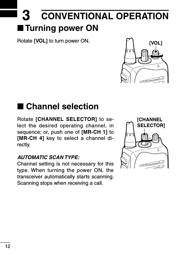 123CONVENTIONAL OPERATION■ Turning power ONRotate [VOL] to turn power ON.■ Channel selectionRotate  [CHANNEL  SELECTOR]  to  se-lect  the  desired  operating  channel,  in sequence; or, push one of [MR-CH 1] to [MR-CH  4]  key  to  select  a  channel  di-rectly.AUTOMATIC SCAN TYPE:Channel setting is not necessary for this type. When  turning  the  power  ON,  the transceiver automatically starts scanning. Scanning stops when receiving a call.[VOL][CHANNEL SELECTOR]