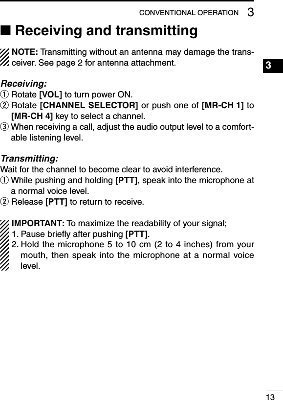 133CONVENTIONAL OPERATION■ Receiving and transmittingNOTE: Transmitting without an antenna may damage the trans-ceiver.Seepage2forantennaattachment.Receiving:q Rotate [VOL] to turn power ON.w  Rotate [CHANNEL SELECTOR] or push one of [MR-CH 1] to [MR-CH 4] key to select a channel.e  When receiving a call, adjust the audio output level to a comfort-able listening level.Transmitting:Wait for the channel to become clear to avoid interference.q  While pushing and holding [PTT], speak into the microphone at a normal voice level.w Release [PTT] to return to receive.IMPORTANT: To maximize the readability of your signal;1. Pause brieﬂy after pushing [PTT].2.Holdthemicrophone5to10cm(2to4inches)fromyourmouth, then speak into the microphone at a normal voice level.1234567891011121314151617181920