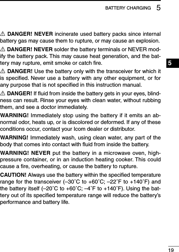 195BATTERYCHARGINGR DANGER! NEVER incinerate used battery packs since internal battery gas may cause them to rupture, or may cause an explosion.R DANGER! NEVER solder the battery terminals or NEVER mod-ify the battery pack. This may cause heat generation, and the bat-tery may rupture, emit smoke or catch ﬁre.R DANGER! Use the battery only with the transceiver for which it is speciﬁed. Never use a battery with any other equipment, or for any purpose that is not speciﬁed in this instruction manual.R DANGER! If ﬂuid from inside the battery gets in your eyes, blind-ness can result. Rinse your eyes with clean water, without rubbing them, and see a doctor immediately.WARNING! Immediately stop using the battery if it emits an ab-normal odor, heats up, or is discolored or deformed. If any of these conditions occur, contact your Icom dealer or distributor.WARNING! Immediately wash, using clean water, any part of the body that comes into contact with ﬂuid from inside the battery.WARNING! NEVER put the battery in a microwave oven, high-pressure container, or in an induction heating cooker. This could cause a ﬁre, overheating, or cause the battery to rupture.CAUTION! Always use the battery within the speciﬁed temperature rangeforthetransceiver(–30˚Cto+60˚C;–22˚Fto+140˚F)andthebatteryitself(–20˚Cto+60˚C;–4˚Fto+140˚F).Usingthebat-teryoutofitsspeciedtemperaturerangewillreducethebattery’sperformance and battery life.1234567891011121314151617181920