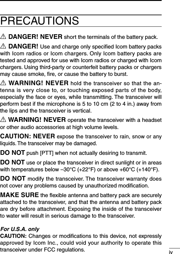 ivR DANGER! NEVER short the terminals of the battery pack.R DANGER! Use and charge only speciﬁed Icom battery packs with Icom radios or Icom chargers. Only Icom battery packs are tested and approved for use with Icom radios or charged with Icom chargers. Using third-party or counterfeit battery packs or chargers may cause smoke, ﬁre, or cause the battery to burst.R WARNING! NEVER hold the transceiver so that the an-tenna is very close to, or touching exposed parts of the body, especially the face or eyes, while transmitting. The transceiver will performbestifthemicrophoneis5to10cm(2to4in.)awayfromthe lips and the transceiver is vertical.R WARNING! NEVER operate the transceiver with a headset or other audio accessories at high volume levels.CAUTION: NEVER expose the transceiver to rain, snow or any liquids. The transceiver may be damaged.DO NOT push [PTT] when not actually desiring to transmit.DO NOT use or place the transceiver in direct sunlight or in areas withtemperaturesbelow–30°C(+22°F)orabove+60°C(+140°F).DO NOT modify the transceiver. The transceiver warranty does not cover any problems caused by unauthorized modiﬁcation.MAKE SURE the ﬂexible antenna and battery pack are securely attached to the transceiver, and that the antenna and battery pack are dry before attachment. Exposing the inside of the transceiver to water will result in serious damage to the transceiver.For U.S.A. onlyCAUTION: Changes or modiﬁcations to this device, not expressly approved by Icom Inc., could void your authority to operate this transceiver under FCC regulations.PRECAUTIONS