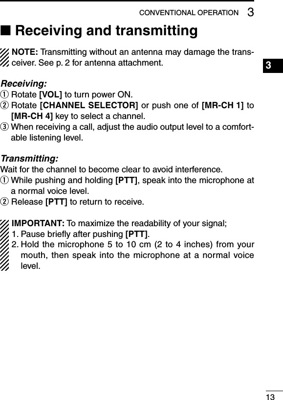 133CONVENTIONAL OPERATION■ Receiving and transmittingNOTE: Transmitting without an antenna may damage the trans-ceiver. See p. 2 for antenna attachment.Receiving:q Rotate [VOL] to turn power ON.w  Rotate [CHANNEL SELECTOR] or push one of [MR-CH 1] to [MR-CH 4] key to select a channel.e  When receiving a call, adjust the audio output level to a comfort-able listening level.Transmitting:Wait for the channel to become clear to avoid interference.q  While pushing and holding [PTT], speak into the microphone at a normal voice level.w Release [PTT] to return to receive.IMPORTANT: To maximize the readability of your signal;1. Pause brieﬂy after pushing [PTT].2.  Hold the microphone 5 to 10 cm (2 to 4 inches) from your mouth, then speak into the microphone at a normal voice level.1234567891011121314151617181920