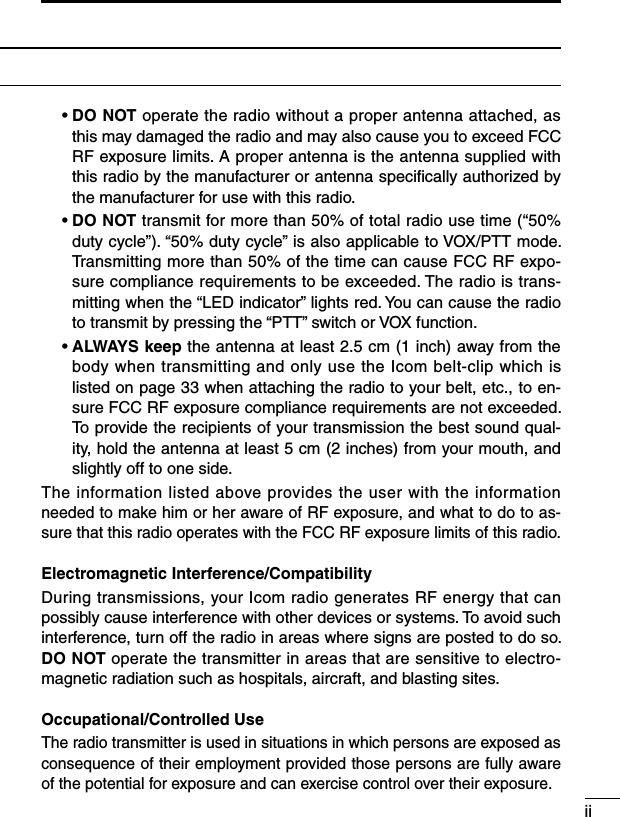 SAFETY TRAINING INFORMATION  •  DO NOT operate the radio without a proper antenna attached, as this may damaged the radio and may also cause you to exceed FCC RF exposure limits. A proper antenna is the antenna supplied with this radio by the manufacturer or antenna speciﬁcally authorized by the manufacturer for use with this radio.  •  DO NOT transmit for more than 50% of total radio use time (“50% duty cycle”). “50% duty cycle” is also applicable to VOX/PTT mode. Transmitting more than 50% of the time can cause FCC RF expo-sure compliance requirements to be exceeded. The radio is trans-mitting when the “LED indicator” lights red. You can cause the radio to transmit by pressing the “PTT” switch or VOX function.  •  ALWAYS keep the antenna at least 2.5 cm (1 inch) away from the body when transmitting and only use the Icom belt-clip which is listed on page 33 when attaching the radio to your belt, etc., to en-sure FCC RF exposure compliance requirements are not exceeded. To provide the recipients of your transmission the best sound qual-ity, hold the antenna at least 5 cm (2 inches) from your mouth, and slightly off to one side.The information listed above provides the user with the information needed to make him or her aware of RF exposure, and what to do to as-sure that this radio operates with the FCC RF exposure limits of this radio.Electromagnetic Interference/CompatibilityDuring transmissions, your Icom radio generates RF energy that can possibly cause interference with other devices or systems. To avoid such interference, turn off the radio in areas where signs are posted to do so. DO NOT operate the transmitter in areas that are sensitive to electro-magnetic radiation such as hospitals, aircraft, and blasting sites.Occupational/Controlled UseThe radio transmitter is used in situations in which persons are exposed as consequence of their employment provided those persons are fully aware of the potential for exposure and can exercise control over their exposure.ii