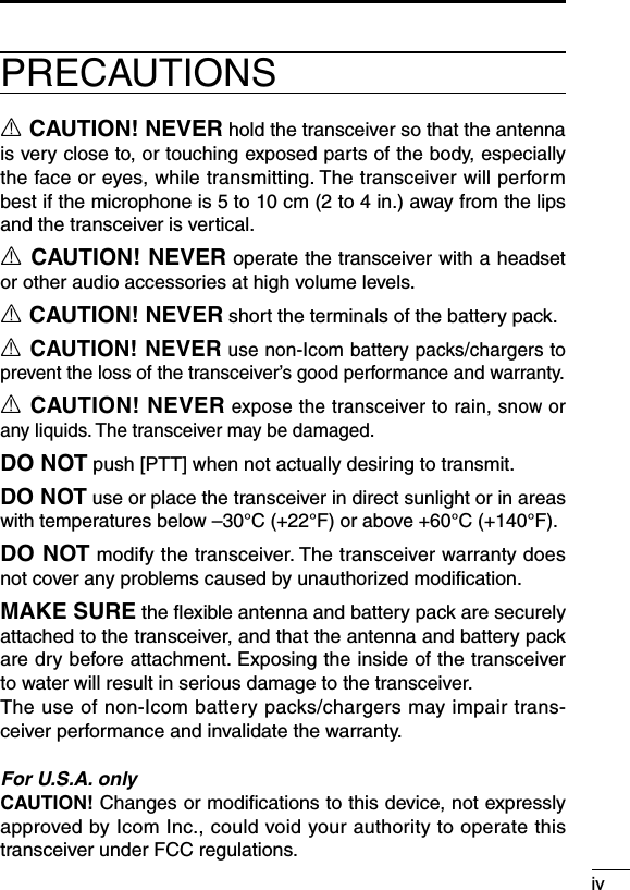 ivR CAUTION! NEVER hold the transceiver so that the antenna is very close to, or touching exposed parts of the body, especially the face or eyes, while transmitting. The transceiver will perform best if the microphone is 5 to 10 cm (2 to 4 in.) away from the lips and the transceiver is vertical.R CAUTION! NEVER operate the transceiver with a headset or other audio accessories at high volume levels.R CAUTION! NEVER short the terminals of the battery pack.R CAUTION! NEVER use non-Icom battery packs/chargers to prevent the loss of the transceiver’s good performance and warranty.R CAUTION! NEVER expose the transceiver to rain, snow or any liquids. The transceiver may be damaged.DO NOT push [PTT] when not actually desiring to transmit.DO NOT use or place the transceiver in direct sunlight or in areas with temperatures below –30°C (+22°F) or above +60°C (+140°F).DO NOT modify the transceiver. The transceiver warranty does not cover any problems caused by unauthorized modiﬁcation.MAKE SURE the ﬂexible antenna and battery pack are securely attached to the transceiver, and that the antenna and battery pack are dry before attachment. Exposing the inside of the transceiver to water will result in serious damage to the transceiver.The use of non-Icom battery packs/chargers may impair trans-ceiver performance and invalidate the warranty.For U.S.A. onlyCAUTION! Changes or modiﬁcations to this device, not expressly approved by Icom Inc., could void your authority to operate this transceiver under FCC regulations.PRECAUTIONS