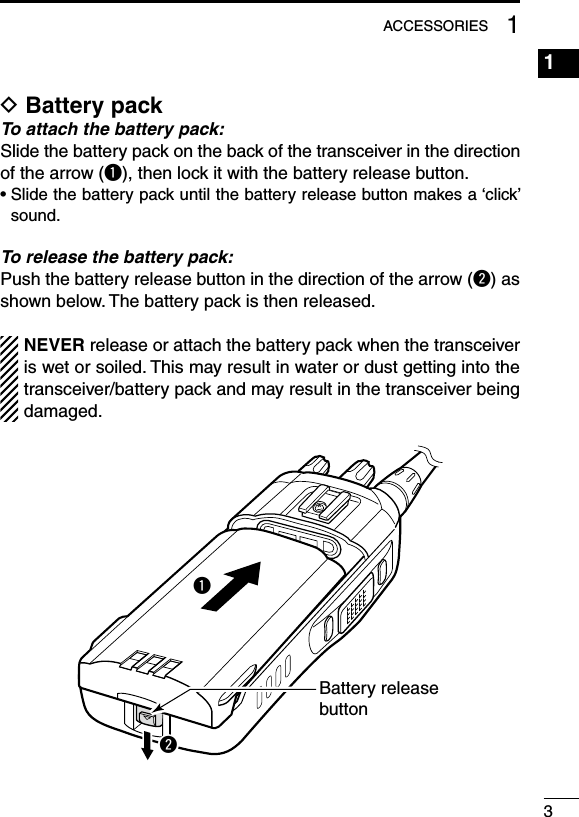 31ACCESSORIESD Battery packTo attach the battery pack:Slide the battery pack on the back of the transceiver in the direction of the arrow (q), then lock it with the battery release button.•  Slide the battery pack until the battery release button makes a ‘click’ sound.To release the battery pack:Push the battery release button in the direction of the arrow (w) as shown below. The battery pack is then released.NEVER release or attach the battery pack when the transceiver is wet or soiled. This may result in water or dust getting into the transceiver/battery pack and may result in the transceiver being damaged.qwBattery releasebutton1234567891011121314151617181920