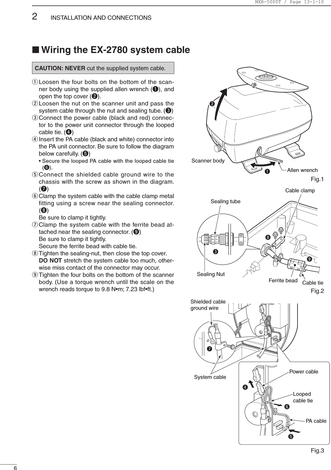 CAUTION: NEVER cut the supplied system cable.q  Loosen the four bolts on the bottom of the scan-ner body using the supplied allen wrench (q), and open the top cover (w).w  Loosen the nut on the scanner unit and pass the system cable through the nut and sealing tube. (e)e  Connect the power cable (black and red) connec-tor to the power unit connector through the looped cable tie. (r)r  Insert the PA cable (black and white) connector into the PA unit connector. Be sure to follow the diagram below carefully. (t)  •  Secure the looped PA cable with the looped cable tie (y).t  Connect the shielded cable ground wire to the chassis with the screw as shown in the diagram. (u)y  Clamp the system cable with the cable clamp metal fitting using a screw near the sealing connector. (i)  Be sure to clamp it tightly.u  Clamp the system cable with the ferrite bead at-tached near the sealing connector. (o)  Be sure to clamp it tightly.  Secure the ferrite bead with cable tie.i  Tighten the sealing-nut, then close the top cover.  DO NOT stretch the system cable too much, other-wise miss contact of the connector may occur.o  Tighten the four bolts on the bottom of the scanner body. (Use a torque wrench until the scale on the wrench reads torque to 9.8 N•m; 7.23 lbf•ft.)Allen wrenchScanner bodyqwFerrite bead Cable tieCable clampioSealing tubeSealing NuteShielded cableground wireSystem cableurtLoopedcable tiePower cablePA  cabley■ Wiring the EX-2780 system cableFig.1Fig.2Fig.362INSTALLATION AND CONNECTIONSMXR-5000T / Page 13-1-10