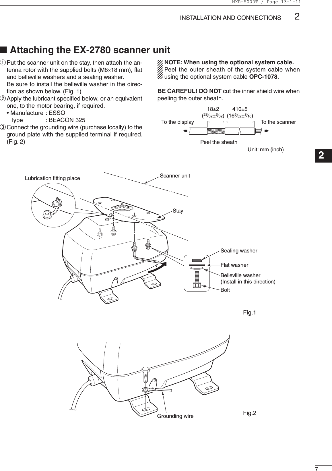 72INSTALLATION AND CONNECTIONS123456789101112131415161718192021q  Put the scanner unit on the stay, then attach the an-tenna rotor with the supplied bolts (M8×18 mm), ﬂat and belleville washers and a sealing washer.    Be sure to install the belleville washer in the direc-tion as shown below. (Fig. 1)w  Apply the lubricant speciﬁed below, or an equivalent one, to the motor bearing, if required.   •  Manufacture : ESSO Type  : BEACON 325e  Connect the grounding wire (purchase locally) to the ground plate with the supplied terminal if required. (Fig. 2)NOTE: When using the optional system cable.Peel the outer sheath of the system cable when using the optional system cable OPC-1078.BE CAREFUL! DO NOT cut the inner shield wire when peeling the outer sheath.Unit: mm (inch)��Peel the sheathTo the displayTo the scanner■ Attaching the EX-2780 scanner unitScanner unitStaySealing washerFlat washerBelleville washer(Install in this direction)BoltLubrication fitting placeGrounding wireFig.1Fig.218±2(23⁄32±3⁄32)410±5(165⁄32±3⁄16)MXR-5000T / Page 13-1-11