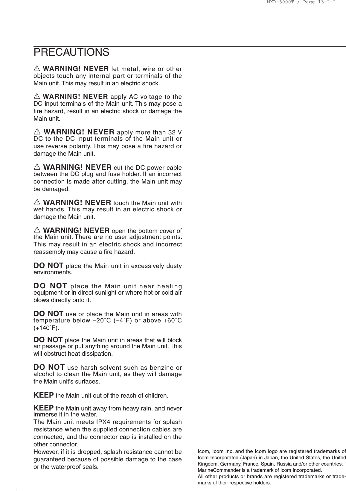 iIcom, Icom Inc. and the Icom logo are registered trademarks of Icom Incorporated (Japan) in Japan, the United States, the United Kingdom, Germany, France, Spain, Russia and/or other countries.MarineCommander is a trademark of Icom Incorporated.All other products or brands are registered trademarks or trade-marks of their respective holders.PRECAUTIONSR WARNING! NEVER let metal, wire or other objects touch any internal part or terminals of the Main unit. This may result in an electric shock.R WARNING! NEVER apply AC voltage to the DC input terminals of the Main unit. This may pose a ﬁre hazard, result in an electric shock or damage the Main unit.R WARNING! NEVER apply more than 32 V DC to the DC input terminals of the Main unit or use reverse polarity. This may pose a fire hazard or damage the Main unit.R WARNING! NEVER cut the DC power cable between the DC plug and fuse holder. If an incorrect connection is made after cutting, the Main unit may be damaged.R WARNING! NEVER touch the Main unit with wet hands. This may result in an electric shock or damage the Main unit.R WARNING! NEVER open the bottom cover of the Main unit. There are no user adjustment points. This may result in an electric shock and incorrect reassembly may cause a ﬁre hazard.DO NOT place the Main unit in excessively dusty environments.D O  NOT place the Main unit near heating equipment or in direct sunlight or where hot or cold air blows directly onto it.DO NOT use or place the Main unit in areas with temperature below –20˚C (–4˚F) or above +60˚C (+140˚F).DO NOT place the Main unit in areas that will block air passage or put anything around the Main unit. This will obstruct heat dissipation.DO NOT use harsh solvent such as benzine or alcohol to clean the Main unit, as they will damage the Main unit’s surfaces.KEEP the Main unit out of the reach of children.KEEP the Main unit away from heavy rain, and never immerse it in the water. The Main unit meets IPX4 requirements for splash resistance when the supplied connection cables are connected, and the connector cap is installed on the other connector.However, if it is dropped, splash resistance cannot be guaranteed because of possible damage to the case or the waterproof seals.MXR-5000T / Page 13-2-2