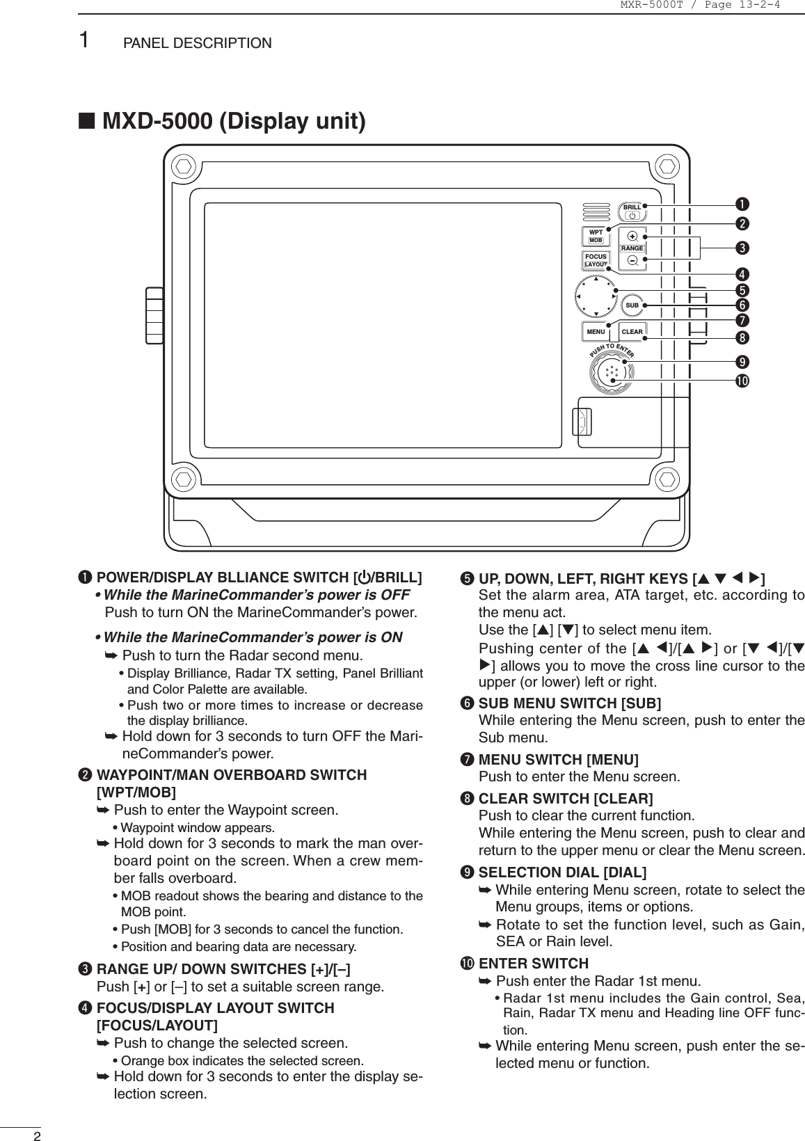 21PANEL DESCRIPTIONq POWER/DISPLAY BLLIANCE SWITCH [ /BRILL]• While the MarineCommander’s power is OFF    Push to turn ON the MarineCommander’s power.• While the MarineCommander’s power is ON  ➥  Push to turn the Radar second menu.     •DisplayBrilliance,RadarTXsetting,PanelBrilliantand Color Palette are available.     •Pushtwoormoretimestoincreaseordecreasethe display brilliance.  ➥   Hold down for 3 seconds to turn OFF the Mari-neCommander’s power.w  WAYPOINT/MAN OVERBOARD SWITCH  [WPT/MOB]  ➥  Push to enter the Waypoint screen.    •Waypointwindowappears. ➥   Hold down for 3 seconds to mark the man over-board point on the screen. When a crew mem-ber falls overboard.   •MOBreadoutshowsthebearinganddistancetotheMOBpoint.   •Push[MOB]for3secondstocancelthefunction.   •Positionandbearingdataarenecessary.e  RANGE UP/ DOWN SWITCHES [+]/[–] Push[+]or[–]tosetasuitablescreenrange.r  FOCUS/DISPLAY LAYOUT SWITCH  [FOCUS/LAYOUT] ➥  Push to change the selected screen.     •Orangeboxindicatestheselectedscreen. ➥   Hold down for 3 seconds to enter the display se-lection screen.t UP, DOWN, LEFT, RIGHT KEYS [Ù Ú Ω ≈]  Set the alarm area, ATA target, etc. according to the menu act. Usethe[Ù][Ú]toselectmenuitem. Pushingcenterofthe[Ù Ω]/[Ù ≈]or[Ú Ω]/[Ú ≈]allowsyoutomovethecrosslinecursortotheupper (or lower) left or right.y SUB MENU SWITCH [SUB]   While entering the Menu screen, push to enter the Sub menu. u MENU SWITCH [MENU]   Push to enter the Menu screen. i CLEAR SWITCH [CLEAR]   Push to clear the current function.    While entering the Menu screen, push to clear and return to the upper menu or clear the Menu screen. o SELECTION DIAL [DIAL] ➥    While entering Menu screen, rotate to select the Menu groups, items or options.  ➥    Rotate to set the function level, such as Gain, SEA or Rain level. !0 ENTER SWITCH ➥  Push enter the Radar 1st menu.    •Radar1stmenuincludestheGaincontrol,Sea,Rain, Radar TX menu and Heading line OFF func-tion. ➥  While entering Menu screen, push enter the se-lected menu or function.PUSH TO ENTERMENUWPTFOCUSLAYOUTMOBCLEARSUBBRILLRANGEqwertyuio!0■MXD-5000(Displayunit)MXR-5000T / Page 13-2-4