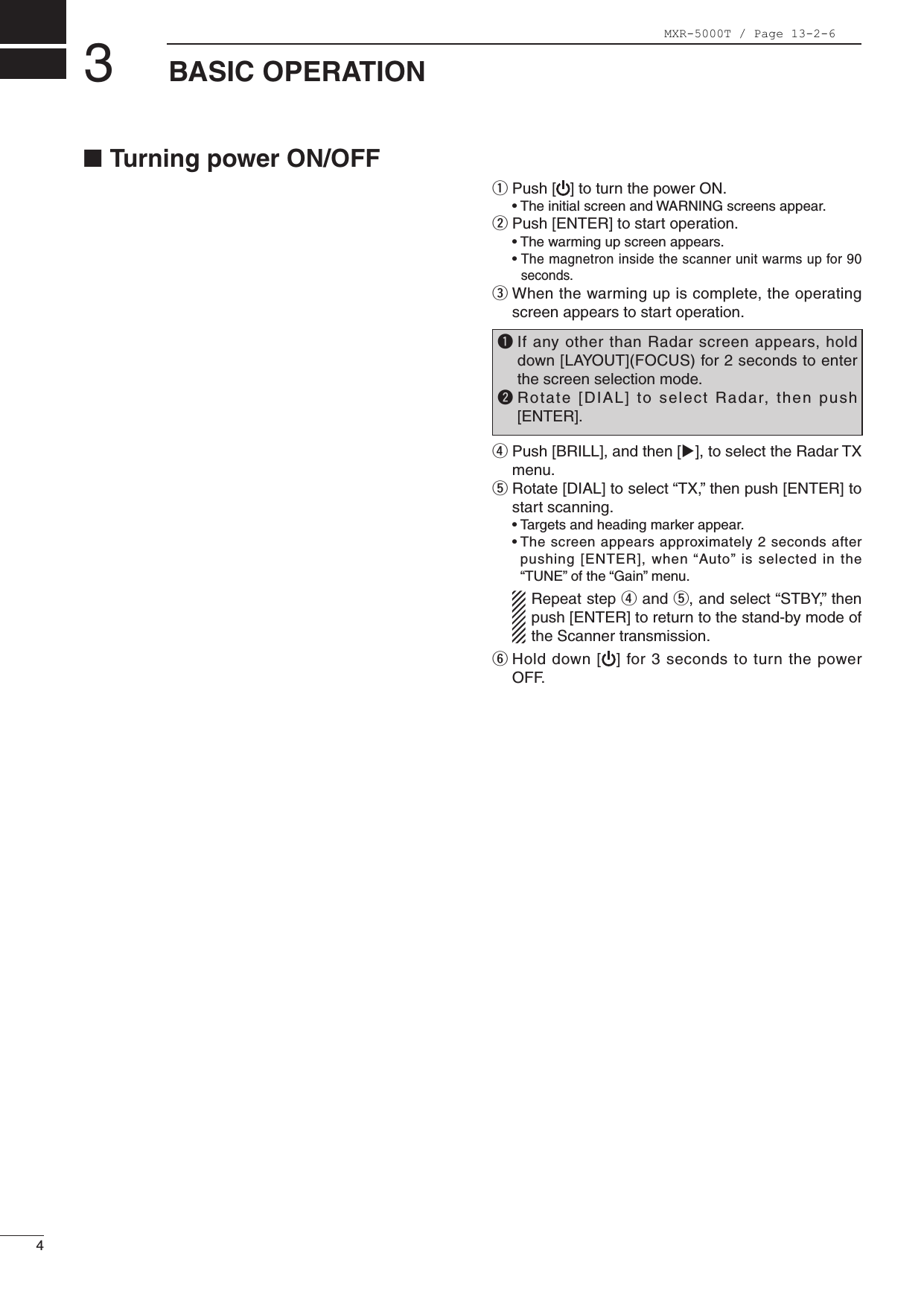 4BASIC OPERATION3■TurningpowerON/OFFq Push[ ]toturnthepowerON. •TheinitialscreenandWARNINGscreensappear.w Push[ENTER]tostartoperation. •Thewarmingupscreenappears. •The magnetron inside the scanner unit warms up for 90 seconds.e  When the warming up is complete, the operating screen appears to start operation.r Push[BRILL],andthen[u],toselecttheRadarTXmenu. t Rotate[DIAL]toselect“TX,”thenpush[ENTER]tostart scanning. •Targetsandheadingmarkerappear. •Thescreenappearsapproximately2secondsafterpushing[ENTER],when“Auto”isselectedinthe“TUNE”ofthe“Gain”menu.  Repeat step r and t,andselect“STBY,”thenpush[ENTER]toreturntothestand-bymodeofthe Scanner transmission.y Holddown[ ]for3secondstoturnthepowerOFF. q  If any other than Radar screen appears, hold down[LAYOUT](FOCUS)for2secondstoenterthe screen selection mode.w Rotate [DIAL] to select Radar, then push[ENTER].MXR-5000T / Page 13-2-6