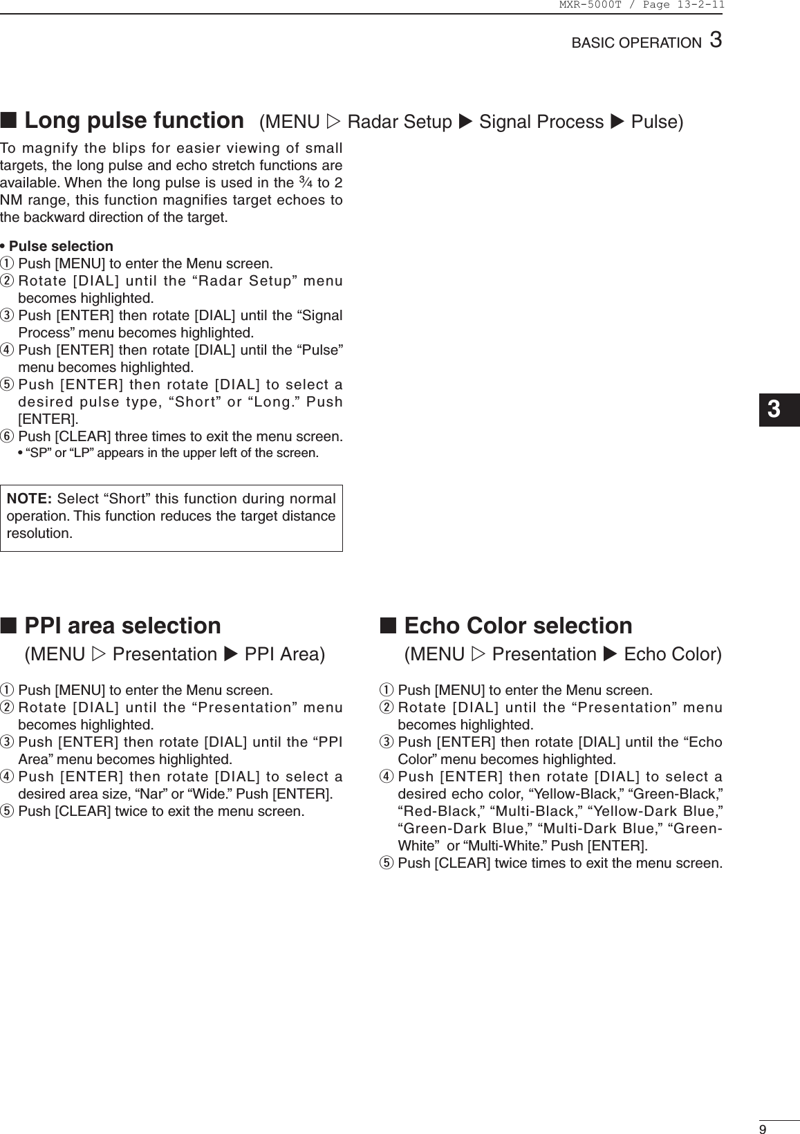 93BASICOPERATION123456789101112131415161718192021To  magnify  the  blips  for  easier  viewing of  small targets, the long pulse and echo stretch functions are available. When the long pulse is used in the 3⁄4 to 2 NM range, this function magnifies target echoes to the backward direction of the target. •PulseselectionqPush[MENU]toentertheMenuscreen.wRotate[DIAL]untilthe“RadarSetup”menubecomes highlighted.ePush[ENTER]thenrotate[DIAL]untilthe“SignalProcess”menubecomeshighlighted.rPush[ENTER]thenrotate[DIAL]untilthe“Pulse”menu becomes highlighted.tPush[ENTER]thenrotate[DIAL]toselectadesiredpulsetype,“Short”or“Long.”Push[ENTER].y Push[CLEAR]threetimestoexitthemenuscreen. •“SP”or“LP”appearsintheupperleftofthescreen.NOTE: Select“Short”thisfunctionduringnormaloperation. This function reduces the target distance resolution. ■Longpulsefunction  (MENU w Radar Setup u Signal Process u Pulse)qPush[MENU]toentertheMenuscreen.wRotate[DIAL]untilthe“Presentation”menubecomes highlighted.ePush[ENTER]thenrotate[DIAL]untilthe“PPIArea”menubecomeshighlighted.rPush[ENTER]thenrotate[DIAL]toselectadesiredareasize,“Nar”or“Wide.”Push[ENTER].t Push[CLEAR]twicetoexitthemenuscreen.■PPIareaselection (MENU w Presentation u PPI Area)qPush[MENU]toentertheMenuscreen.wRotate[DIAL]untilthe“Presentation”menubecomes highlighted.ePush[ENTER]thenrotate[DIAL]untilthe“EchoColor”menubecomeshighlighted.rPush[ENTER]thenrotate[DIAL]toselectadesiredechocolor,“Yellow-Black,”“Green-Black,”“Red-Black,”“Multi-Black,”“Yellow-DarkBlue,”“Green-DarkBlue,”“Multi-DarkBlue,”“Green-White”or“Multi-White.”Push[ENTER].t Push[CLEAR]twicetimestoexitthemenuscreen.■EchoColorselection (MENU w Presentation u Echo Color)MXR-5000T / Page 13-2-11
