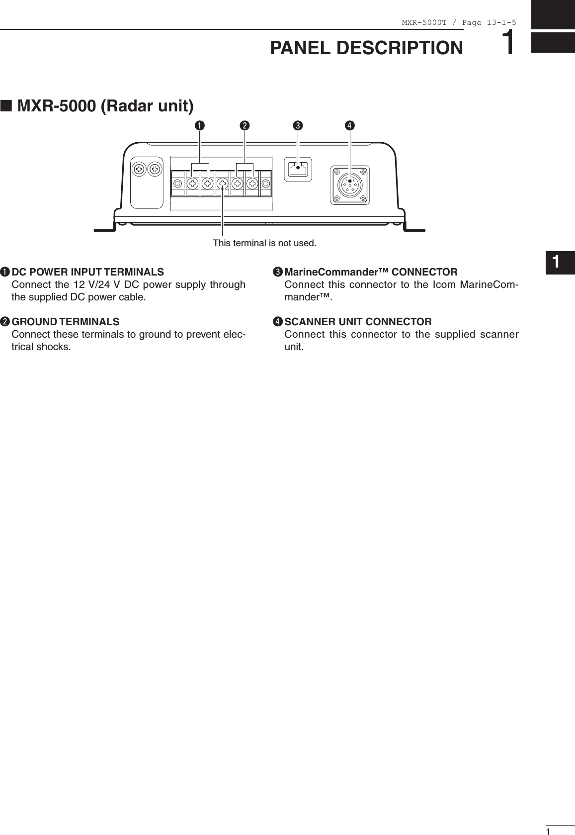 11PANEL DESCRIPTION123456789101112131415161718192021q DC POWER INPUT TERMINALS   Connect the 12 V/24 V DC power supply through the supplied DC power cable.w GROUND TERMINALS   Connect these terminals to ground to prevent elec-trical shocks.e MarineCommander™ CONNECTOR   Connect this connector to the Icom MarineCom-mander™.r SCANNER UNIT CONNECTOR   Connect this connector  to the  supplied  scanner unit.qw reThis terminal is not used.■ MXR-5000 (Radar unit)MXR-5000T / Page 13-1-5